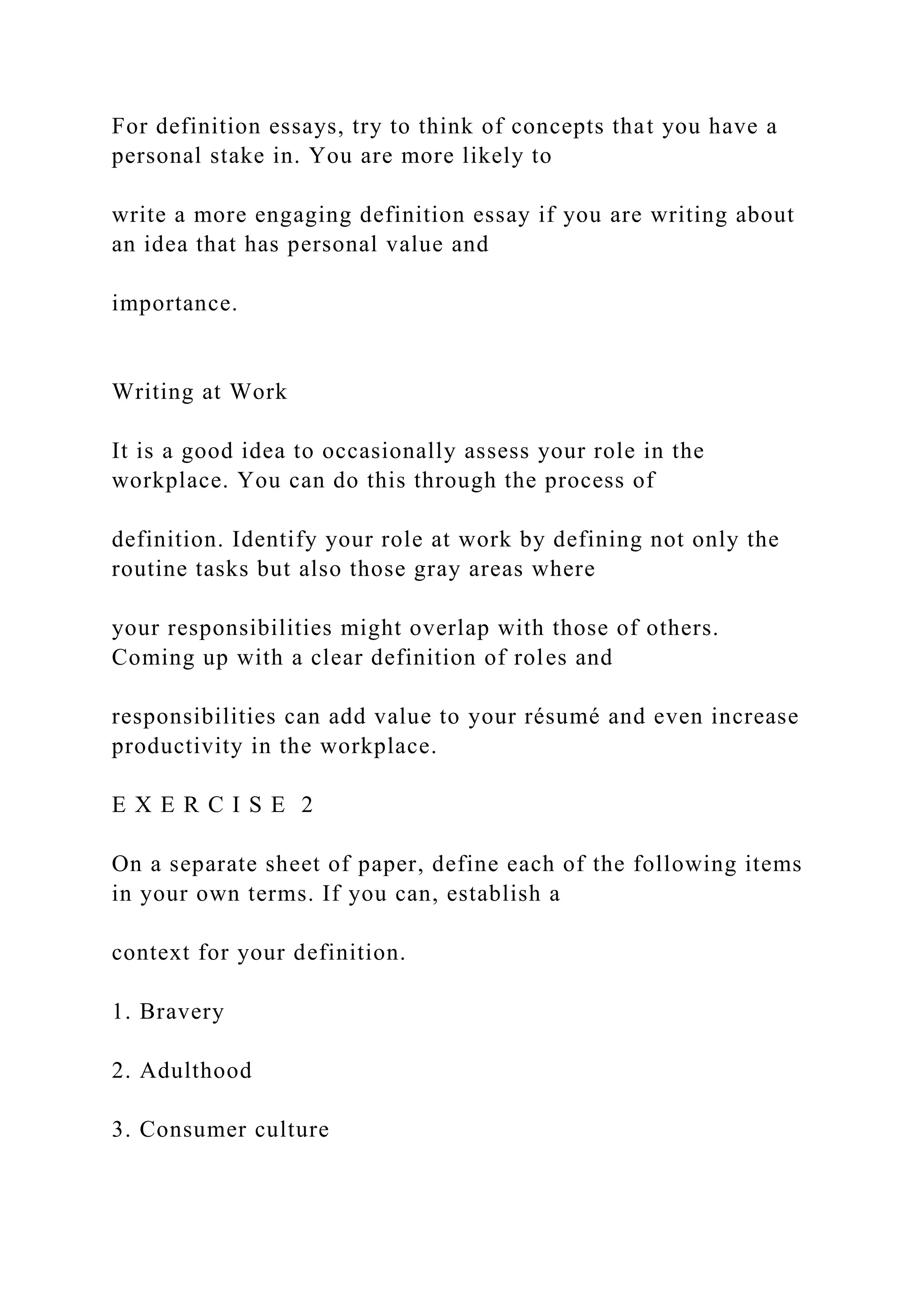 For definition essays, try to think of concepts that you have a
personal stake in. You are more likely to
write a more engaging definition essay if you are writing about
an idea that has personal value and
importance.
Writing at Work
It is a good idea to occasionally assess your role in the
workplace. You can do this through the process of
definition. Identify your role at work by defining not only the
routine tasks but also those gray areas where
your responsibilities might overlap with those of others.
Coming up with a clear definition of roles and
responsibilities can add value to your résumé and even increase
productivity in the workplace.
E X E R C I S E 2
On a separate sheet of paper, define each of the following items
in your own terms. If you can, establish a
context for your definition.
1. Bravery
2. Adulthood
3. Consumer culture
 