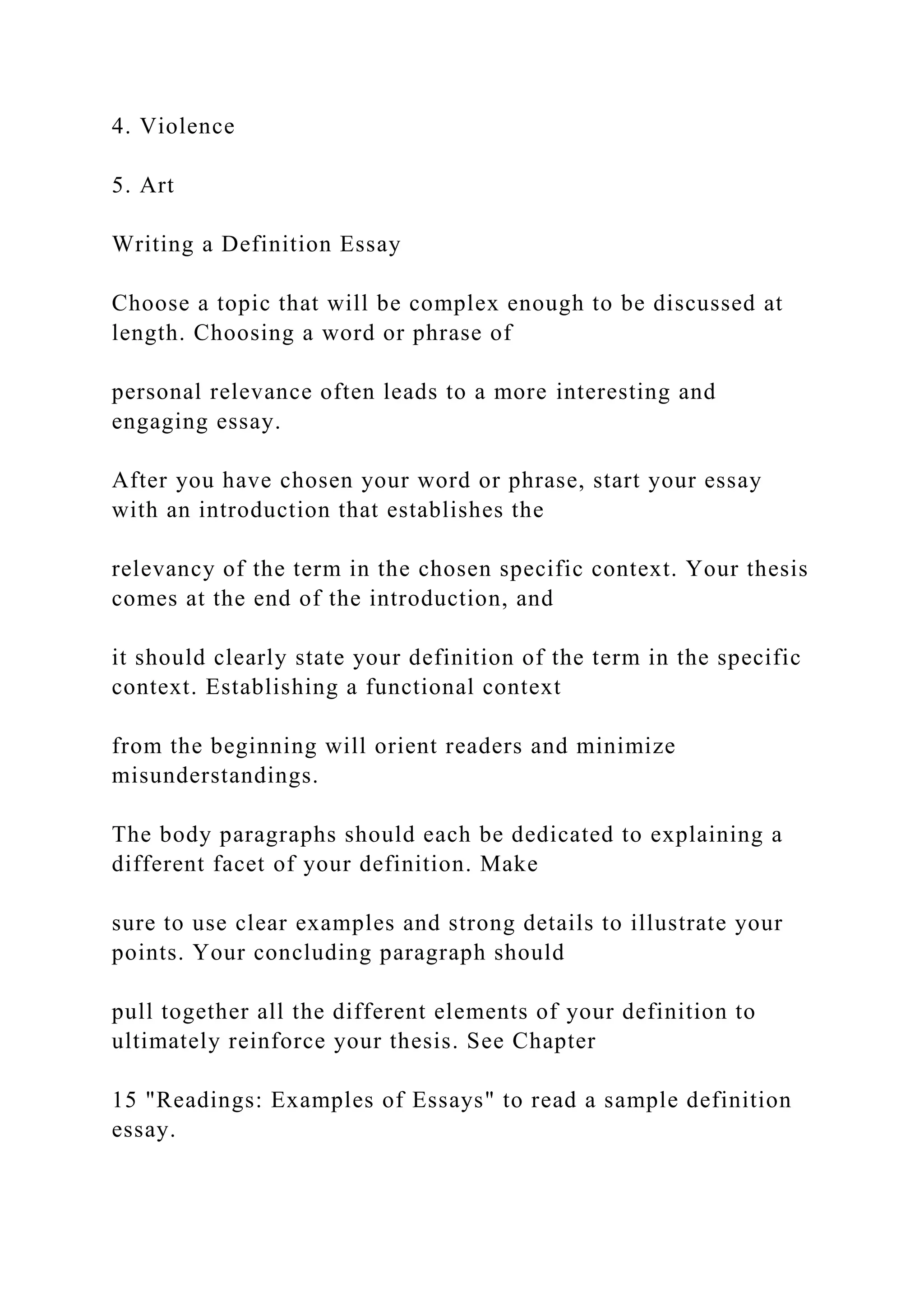4. Violence
5. Art
Writing a Definition Essay
Choose a topic that will be complex enough to be discussed at
length. Choosing a word or phrase of
personal relevance often leads to a more interesting and
engaging essay.
After you have chosen your word or phrase, start your essay
with an introduction that establishes the
relevancy of the term in the chosen specific context. Your thesis
comes at the end of the introduction, and
it should clearly state your definition of the term in the specific
context. Establishing a functional context
from the beginning will orient readers and minimize
misunderstandings.
The body paragraphs should each be dedicated to explaining a
different facet of your definition. Make
sure to use clear examples and strong details to illustrate your
points. Your concluding paragraph should
pull together all the different elements of your definition to
ultimately reinforce your thesis. See Chapter
15 "Readings: Examples of Essays" to read a sample definition
essay.
 