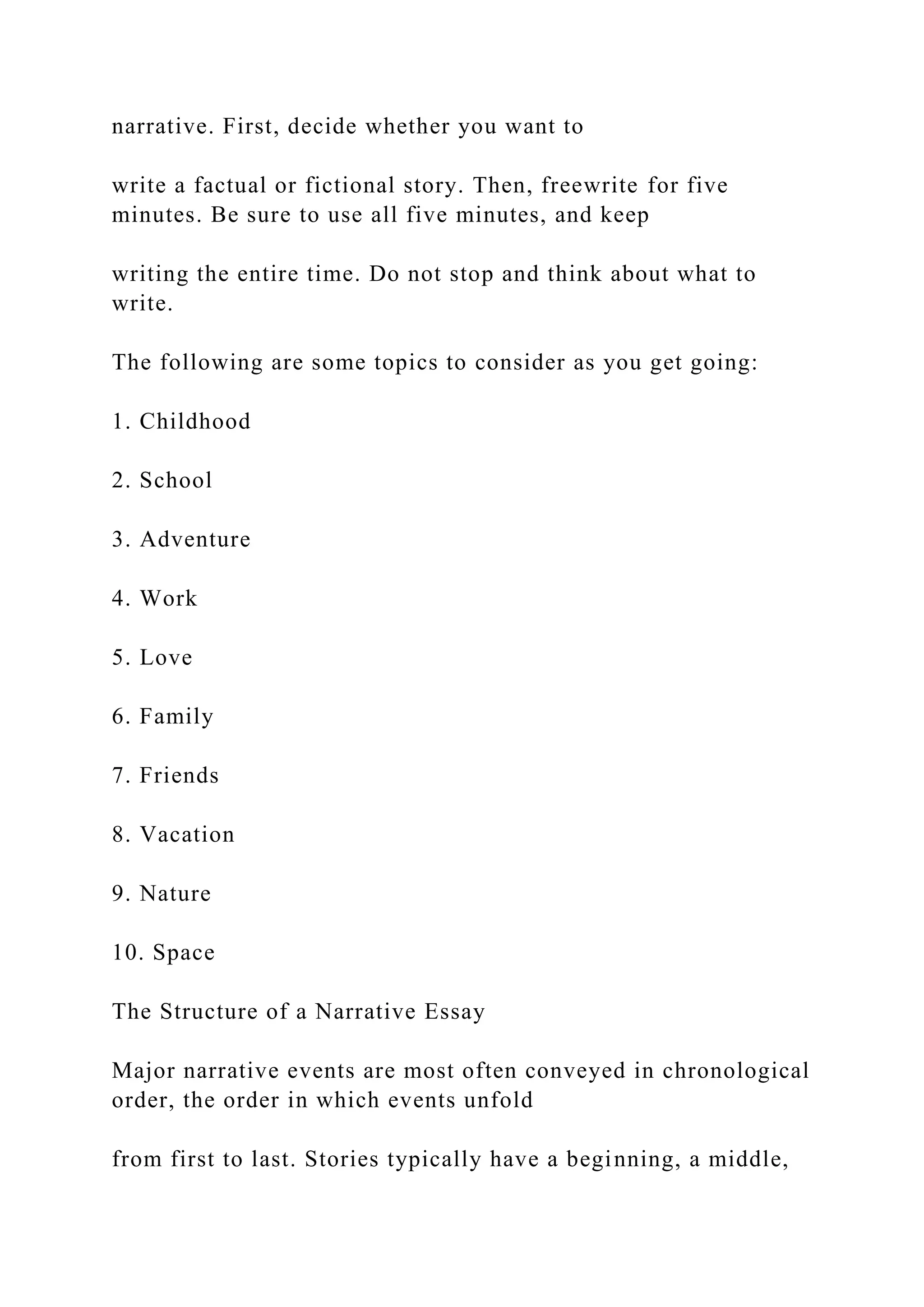narrative. First, decide whether you want to
write a factual or fictional story. Then, freewrite for five
minutes. Be sure to use all five minutes, and keep
writing the entire time. Do not stop and think about what to
write.
The following are some topics to consider as you get going:
1. Childhood
2. School
3. Adventure
4. Work
5. Love
6. Family
7. Friends
8. Vacation
9. Nature
10. Space
The Structure of a Narrative Essay
Major narrative events are most often conveyed in chronological
order, the order in which events unfold
from first to last. Stories typically have a beginning, a middle,
 