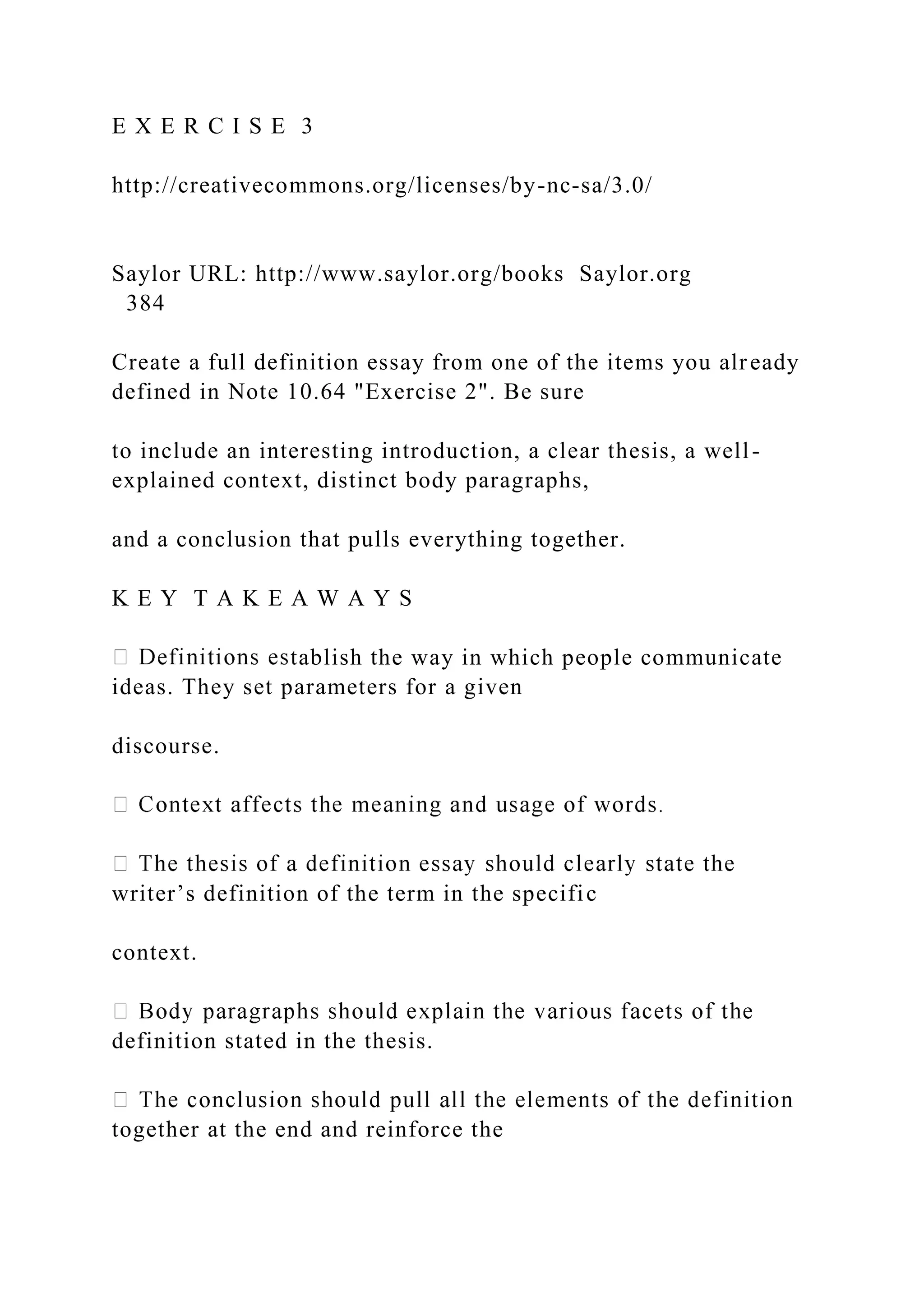 E X E R C I S E 3
http://creativecommons.org/licenses/by-nc-sa/3.0/
Saylor URL: http://www.saylor.org/books Saylor.org
384
Create a full definition essay from one of the items you already
defined in Note 10.64 "Exercise 2". Be sure
to include an interesting introduction, a clear thesis, a well-
explained context, distinct body paragraphs,
and a conclusion that pulls everything together.
K E Y T A K E A W A Y S
tablish the way in which people communicate
ideas. They set parameters for a given
discourse.
writer’s definition of the term in the specific
context.
definition stated in the thesis.
together at the end and reinforce the
 