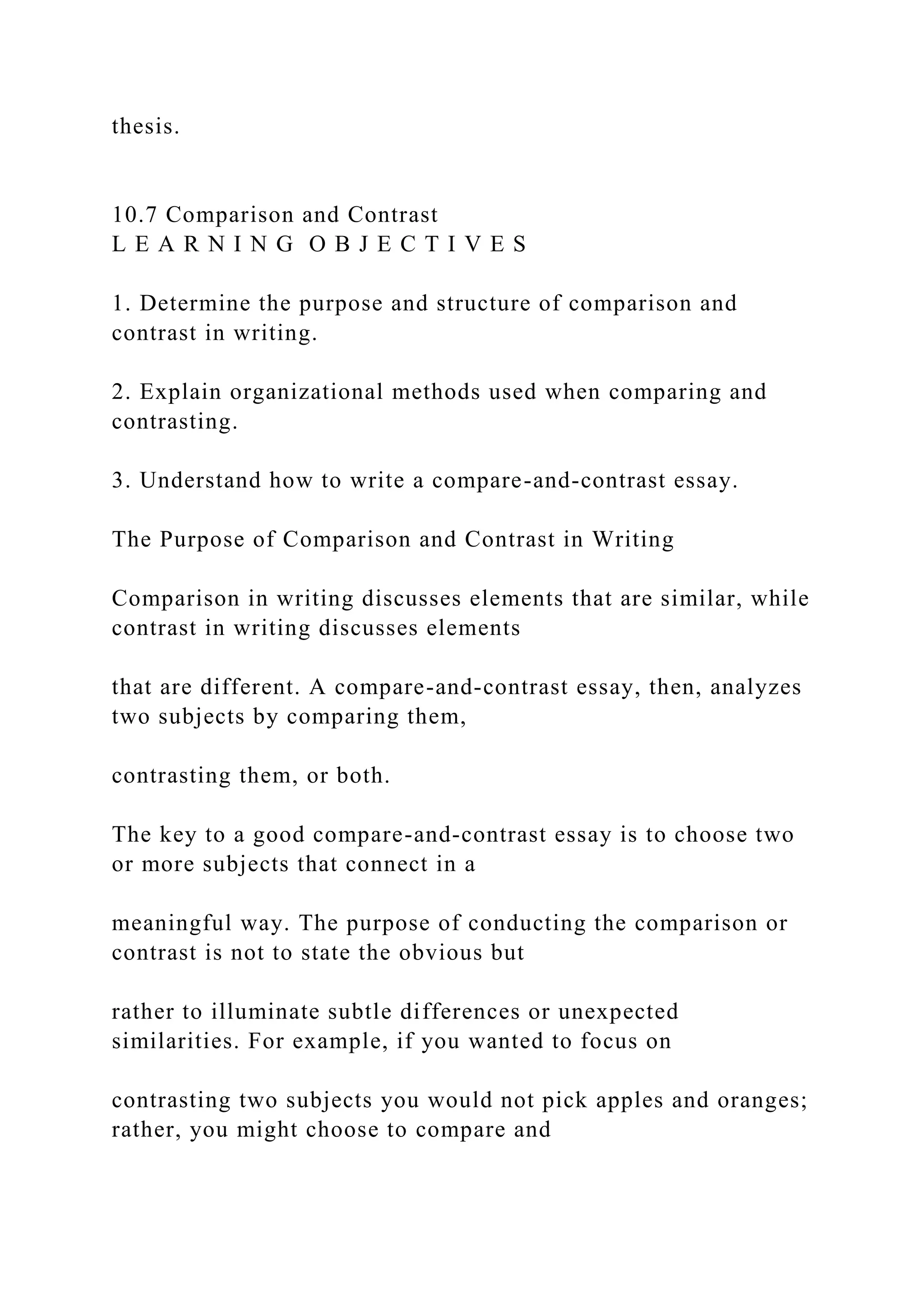 thesis.
10.7 Comparison and Contrast
L E A R N I N G O B J E C T I V E S
1. Determine the purpose and structure of comparison and
contrast in writing.
2. Explain organizational methods used when comparing and
contrasting.
3. Understand how to write a compare-and-contrast essay.
The Purpose of Comparison and Contrast in Writing
Comparison in writing discusses elements that are similar, while
contrast in writing discusses elements
that are different. A compare-and-contrast essay, then, analyzes
two subjects by comparing them,
contrasting them, or both.
The key to a good compare-and-contrast essay is to choose two
or more subjects that connect in a
meaningful way. The purpose of conducting the comparison or
contrast is not to state the obvious but
rather to illuminate subtle differences or unexpected
similarities. For example, if you wanted to focus on
contrasting two subjects you would not pick apples and oranges;
rather, you might choose to compare and
 