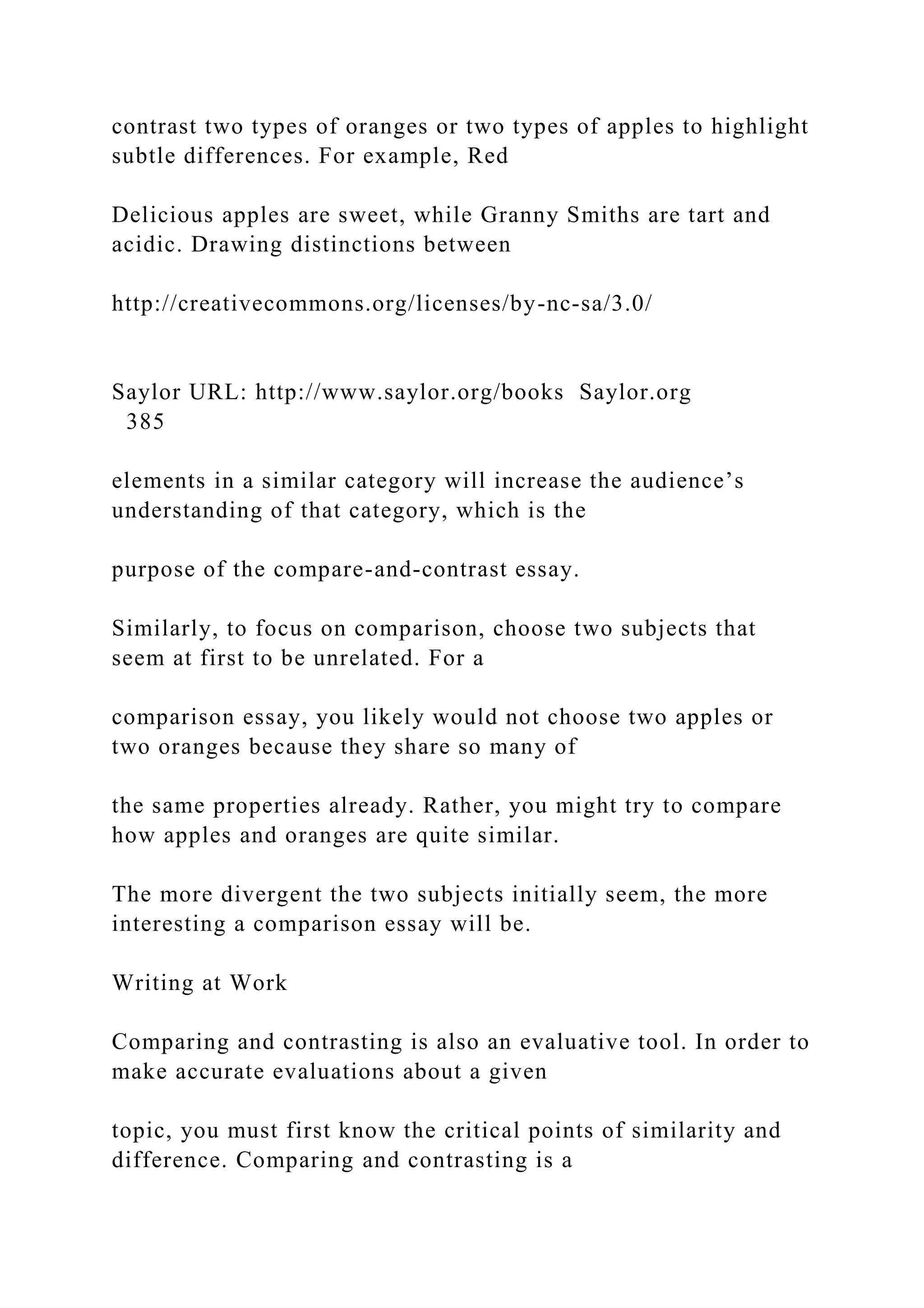 contrast two types of oranges or two types of apples to highlight
subtle differences. For example, Red
Delicious apples are sweet, while Granny Smiths are tart and
acidic. Drawing distinctions between
http://creativecommons.org/licenses/by-nc-sa/3.0/
Saylor URL: http://www.saylor.org/books Saylor.org
385
elements in a similar category will increase the audience’s
understanding of that category, which is the
purpose of the compare-and-contrast essay.
Similarly, to focus on comparison, choose two subjects that
seem at first to be unrelated. For a
comparison essay, you likely would not choose two apples or
two oranges because they share so many of
the same properties already. Rather, you might try to compare
how apples and oranges are quite similar.
The more divergent the two subjects initially seem, the more
interesting a comparison essay will be.
Writing at Work
Comparing and contrasting is also an evaluative tool. In order to
make accurate evaluations about a given
topic, you must first know the critical points of similarity and
difference. Comparing and contrasting is a
 
