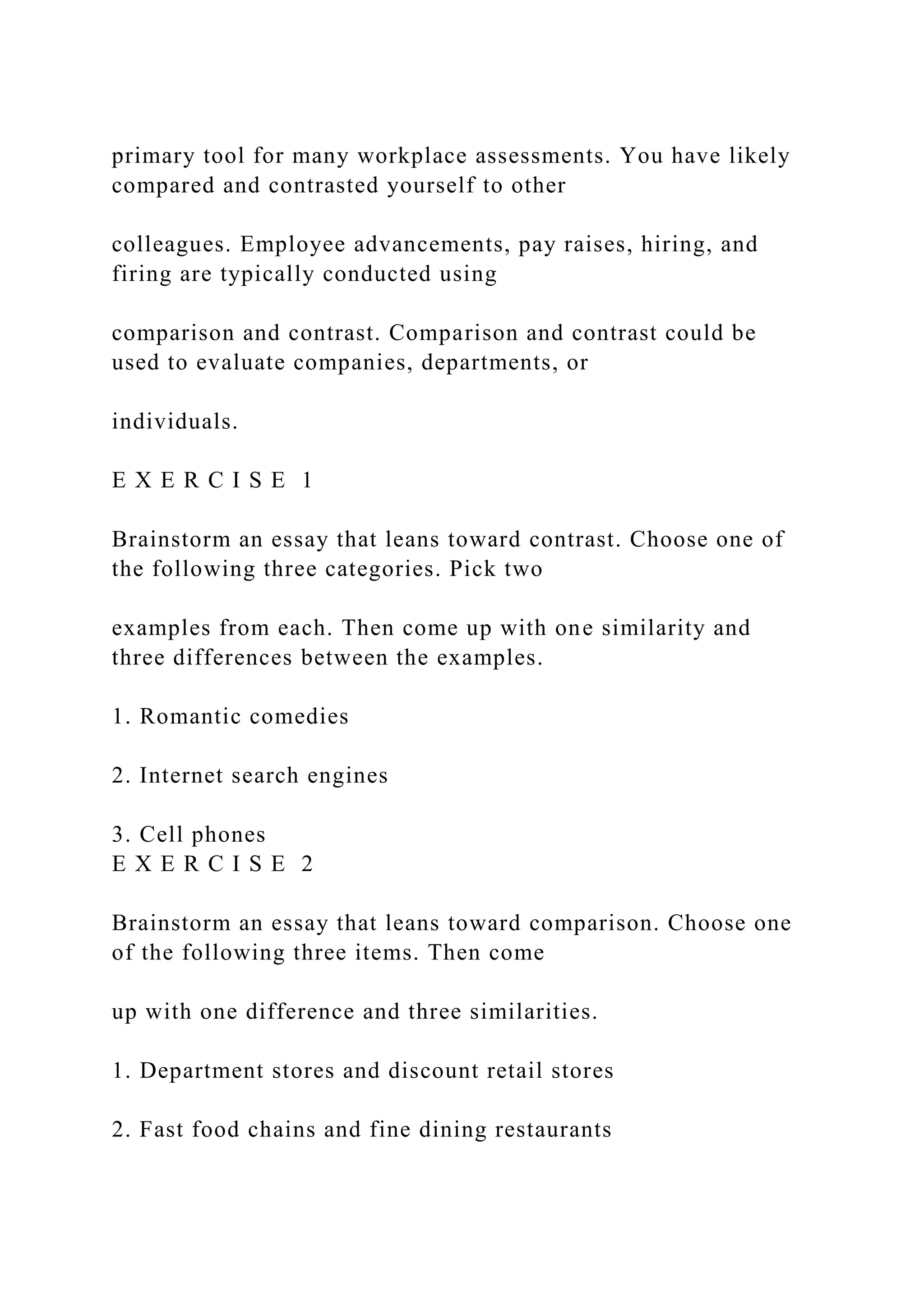 primary tool for many workplace assessments. You have likely
compared and contrasted yourself to other
colleagues. Employee advancements, pay raises, hiring, and
firing are typically conducted using
comparison and contrast. Comparison and contrast could be
used to evaluate companies, departments, or
individuals.
E X E R C I S E 1
Brainstorm an essay that leans toward contrast. Choose one of
the following three categories. Pick two
examples from each. Then come up with one similarity and
three differences between the examples.
1. Romantic comedies
2. Internet search engines
3. Cell phones
E X E R C I S E 2
Brainstorm an essay that leans toward comparison. Choose one
of the following three items. Then come
up with one difference and three similarities.
1. Department stores and discount retail stores
2. Fast food chains and fine dining restaurants
 