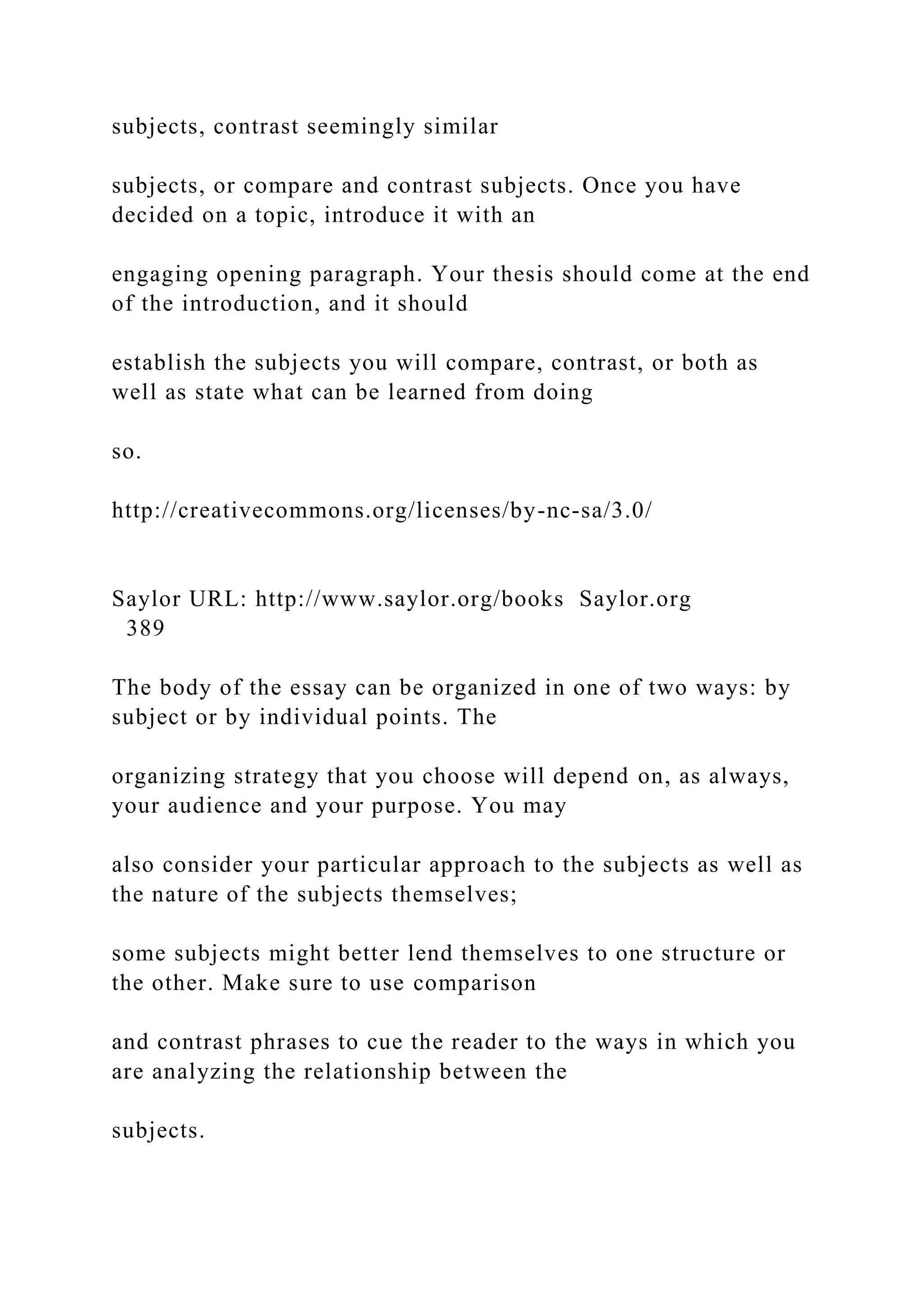subjects, contrast seemingly similar
subjects, or compare and contrast subjects. Once you have
decided on a topic, introduce it with an
engaging opening paragraph. Your thesis should come at the end
of the introduction, and it should
establish the subjects you will compare, contrast, or both as
well as state what can be learned from doing
so.
http://creativecommons.org/licenses/by-nc-sa/3.0/
Saylor URL: http://www.saylor.org/books Saylor.org
389
The body of the essay can be organized in one of two ways: by
subject or by individual points. The
organizing strategy that you choose will depend on, as always,
your audience and your purpose. You may
also consider your particular approach to the subjects as well as
the nature of the subjects themselves;
some subjects might better lend themselves to one structure or
the other. Make sure to use comparison
and contrast phrases to cue the reader to the ways in which you
are analyzing the relationship between the
subjects.
 