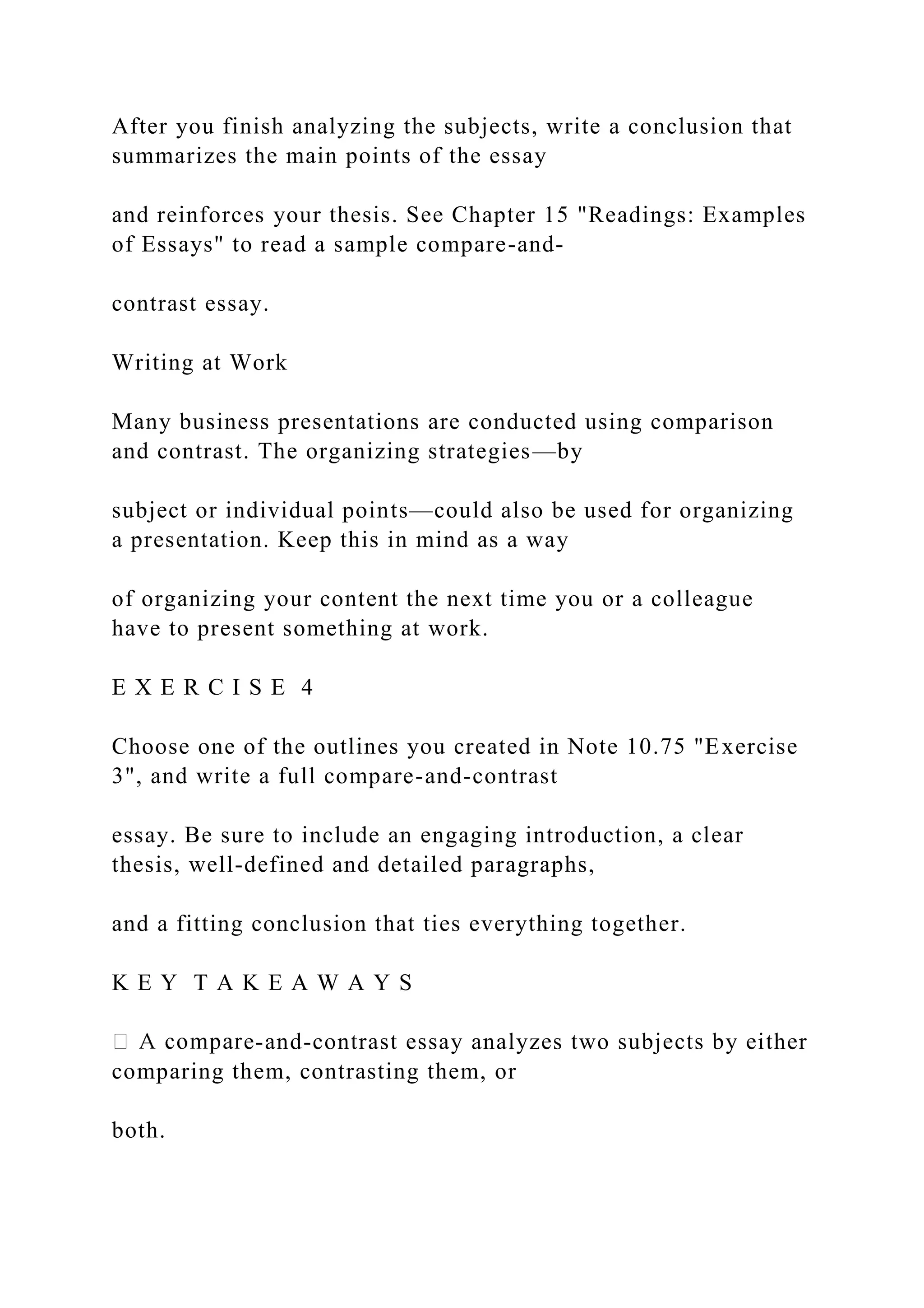 After you finish analyzing the subjects, write a conclusion that
summarizes the main points of the essay
and reinforces your thesis. See Chapter 15 "Readings: Examples
of Essays" to read a sample compare-and-
contrast essay.
Writing at Work
Many business presentations are conducted using comparison
and contrast. The organizing strategies—by
subject or individual points—could also be used for organizing
a presentation. Keep this in mind as a way
of organizing your content the next time you or a colleague
have to present something at work.
E X E R C I S E 4
Choose one of the outlines you created in Note 10.75 "Exercise
3", and write a full compare-and-contrast
essay. Be sure to include an engaging introduction, a clear
thesis, well-defined and detailed paragraphs,
and a fitting conclusion that ties everything together.
K E Y T A K E A W A Y S
e-and-contrast essay analyzes two subjects by either
comparing them, contrasting them, or
both.
 