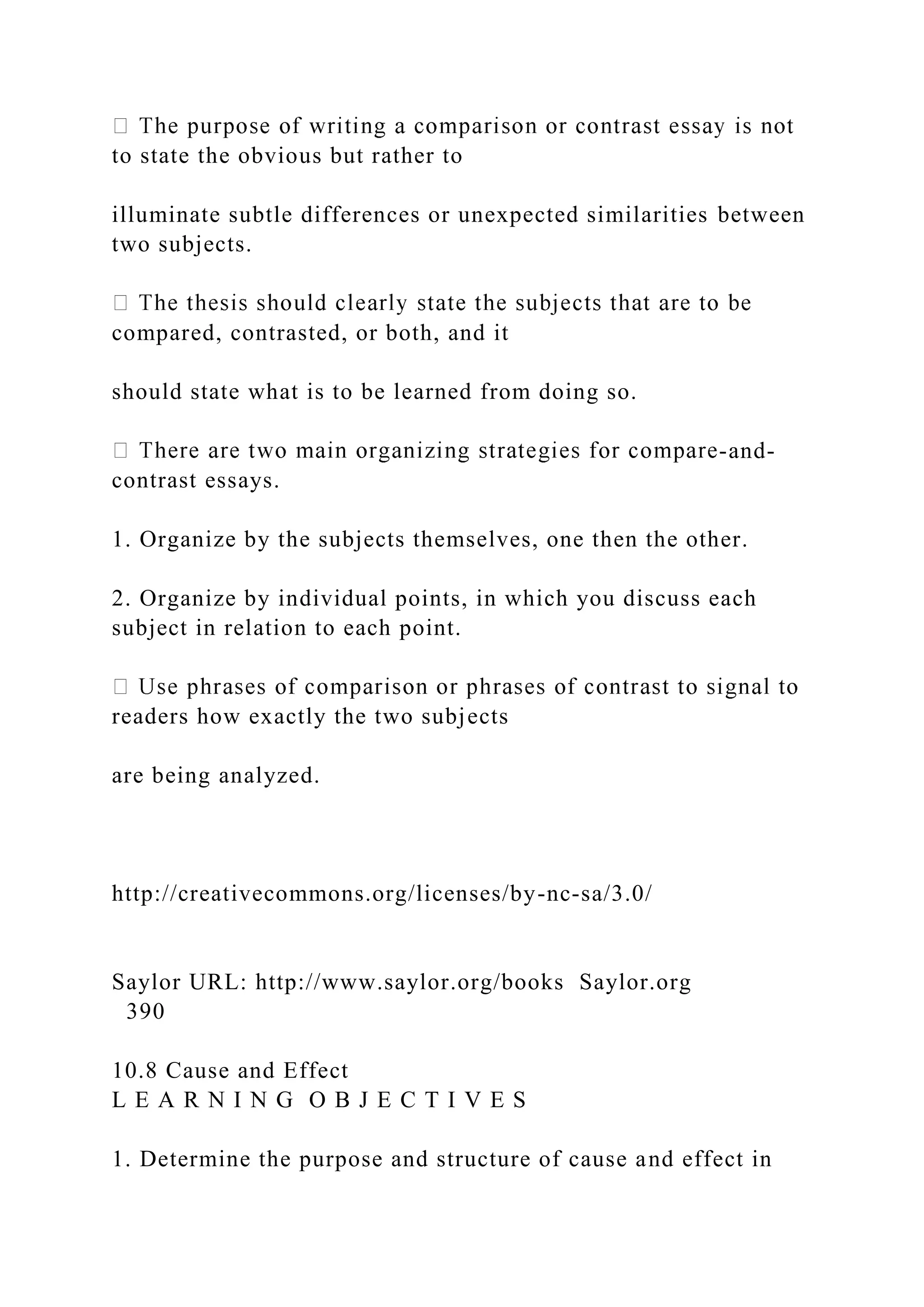 to state the obvious but rather to
illuminate subtle differences or unexpected similarities between
two subjects.
compared, contrasted, or both, and it
should state what is to be learned from doing so.
-and-
contrast essays.
1. Organize by the subjects themselves, one then the other.
2. Organize by individual points, in which you discuss each
subject in relation to each point.
readers how exactly the two subjects
are being analyzed.
http://creativecommons.org/licenses/by-nc-sa/3.0/
Saylor URL: http://www.saylor.org/books Saylor.org
390
10.8 Cause and Effect
L E A R N I N G O B J E C T I V E S
1. Determine the purpose and structure of cause and effect in
 