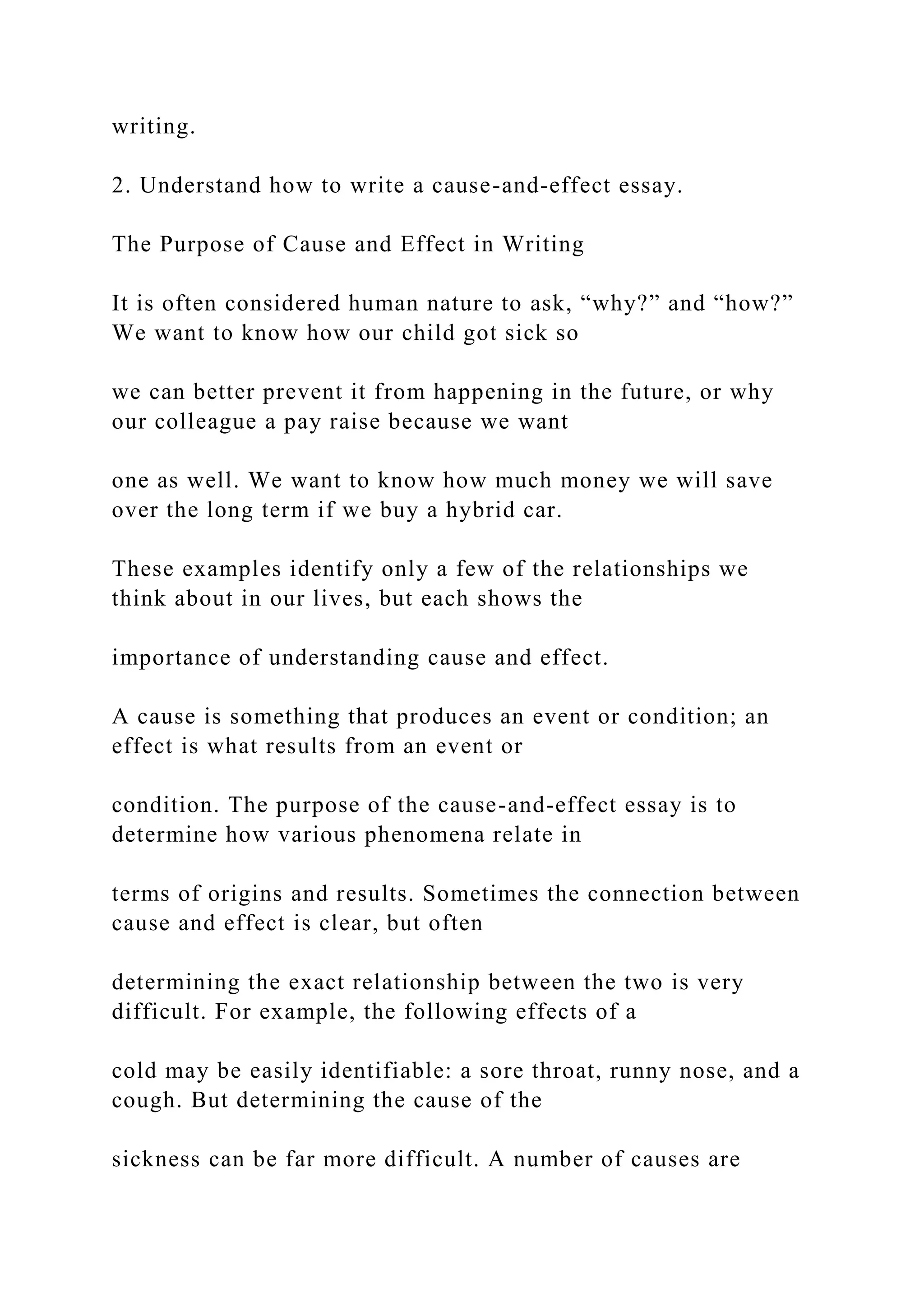 writing.
2. Understand how to write a cause-and-effect essay.
The Purpose of Cause and Effect in Writing
It is often considered human nature to ask, “why?” and “how?”
We want to know how our child got sick so
we can better prevent it from happening in the future, or why
our colleague a pay raise because we want
one as well. We want to know how much money we will save
over the long term if we buy a hybrid car.
These examples identify only a few of the relationships we
think about in our lives, but each shows the
importance of understanding cause and effect.
A cause is something that produces an event or condition; an
effect is what results from an event or
condition. The purpose of the cause-and-effect essay is to
determine how various phenomena relate in
terms of origins and results. Sometimes the connection between
cause and effect is clear, but often
determining the exact relationship between the two is very
difficult. For example, the following effects of a
cold may be easily identifiable: a sore throat, runny nose, and a
cough. But determining the cause of the
sickness can be far more difficult. A number of causes are
 