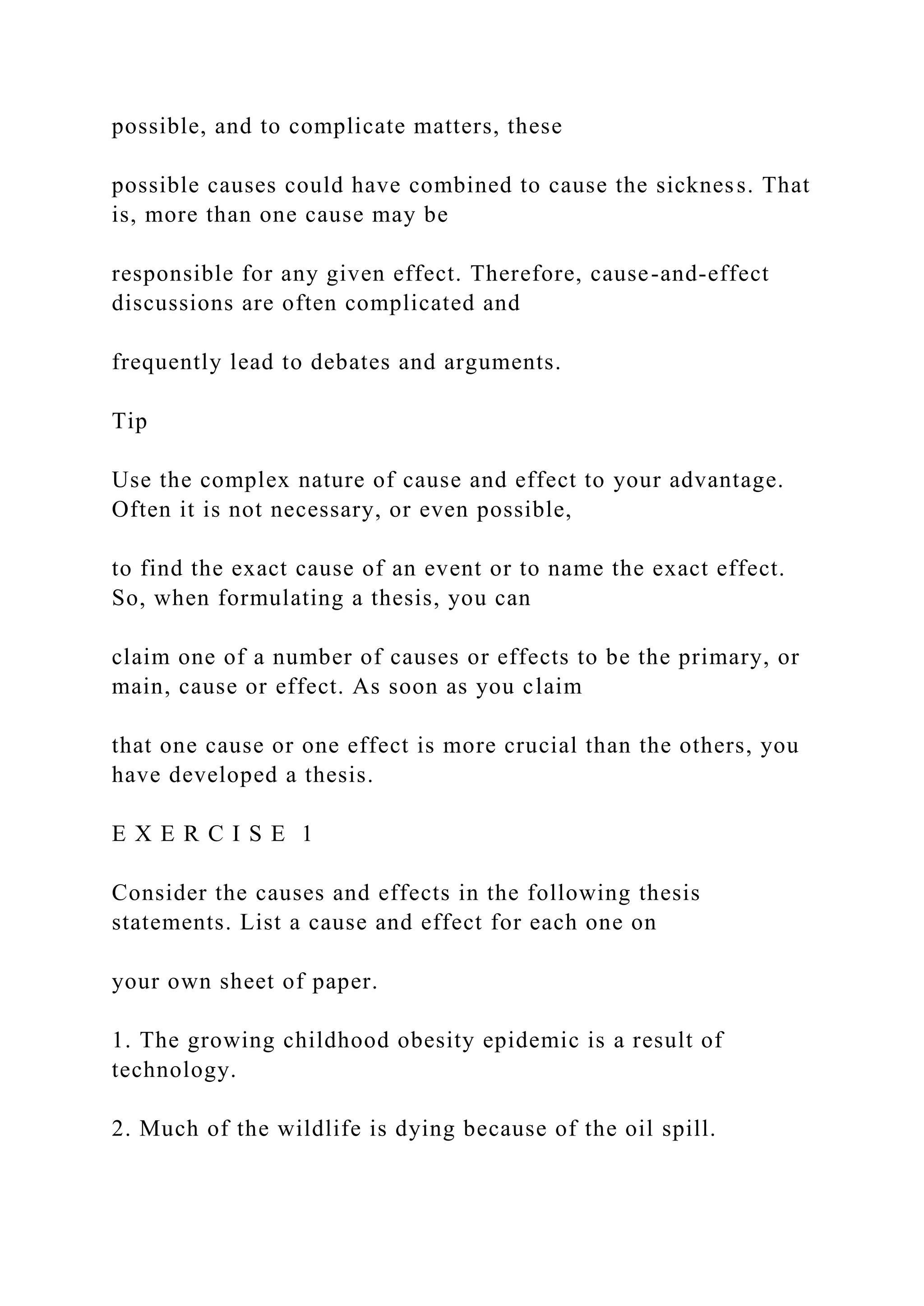 possible, and to complicate matters, these
possible causes could have combined to cause the sickness. That
is, more than one cause may be
responsible for any given effect. Therefore, cause-and-effect
discussions are often complicated and
frequently lead to debates and arguments.
Tip
Use the complex nature of cause and effect to your advantage.
Often it is not necessary, or even possible,
to find the exact cause of an event or to name the exact effect.
So, when formulating a thesis, you can
claim one of a number of causes or effects to be the primary, or
main, cause or effect. As soon as you claim
that one cause or one effect is more crucial than the others, you
have developed a thesis.
E X E R C I S E 1
Consider the causes and effects in the following thesis
statements. List a cause and effect for each one on
your own sheet of paper.
1. The growing childhood obesity epidemic is a result of
technology.
2. Much of the wildlife is dying because of the oil spill.
 