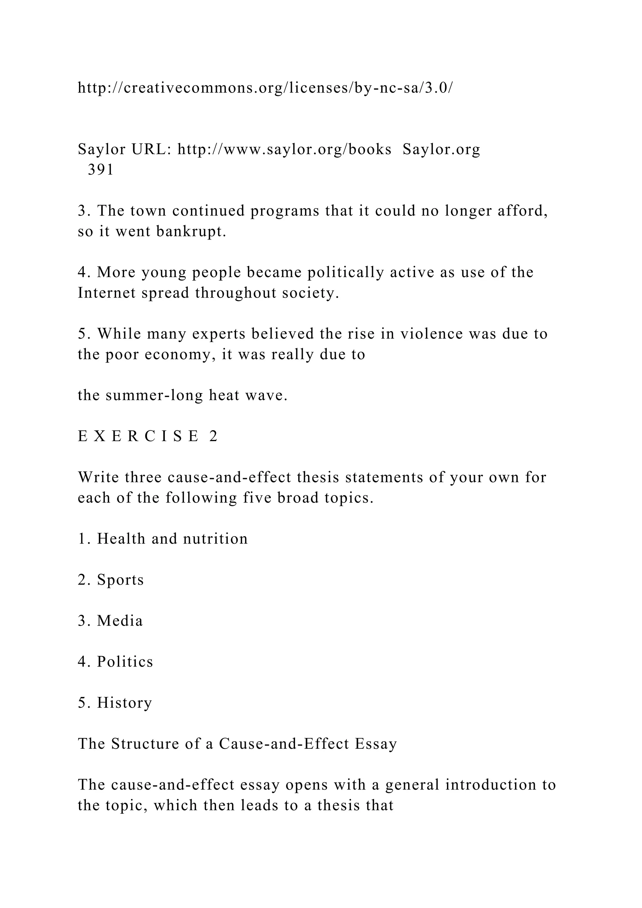 http://creativecommons.org/licenses/by-nc-sa/3.0/
Saylor URL: http://www.saylor.org/books Saylor.org
391
3. The town continued programs that it could no longer afford,
so it went bankrupt.
4. More young people became politically active as use of the
Internet spread throughout society.
5. While many experts believed the rise in violence was due to
the poor economy, it was really due to
the summer-long heat wave.
E X E R C I S E 2
Write three cause-and-effect thesis statements of your own for
each of the following five broad topics.
1. Health and nutrition
2. Sports
3. Media
4. Politics
5. History
The Structure of a Cause-and-Effect Essay
The cause-and-effect essay opens with a general introduction to
the topic, which then leads to a thesis that
 
