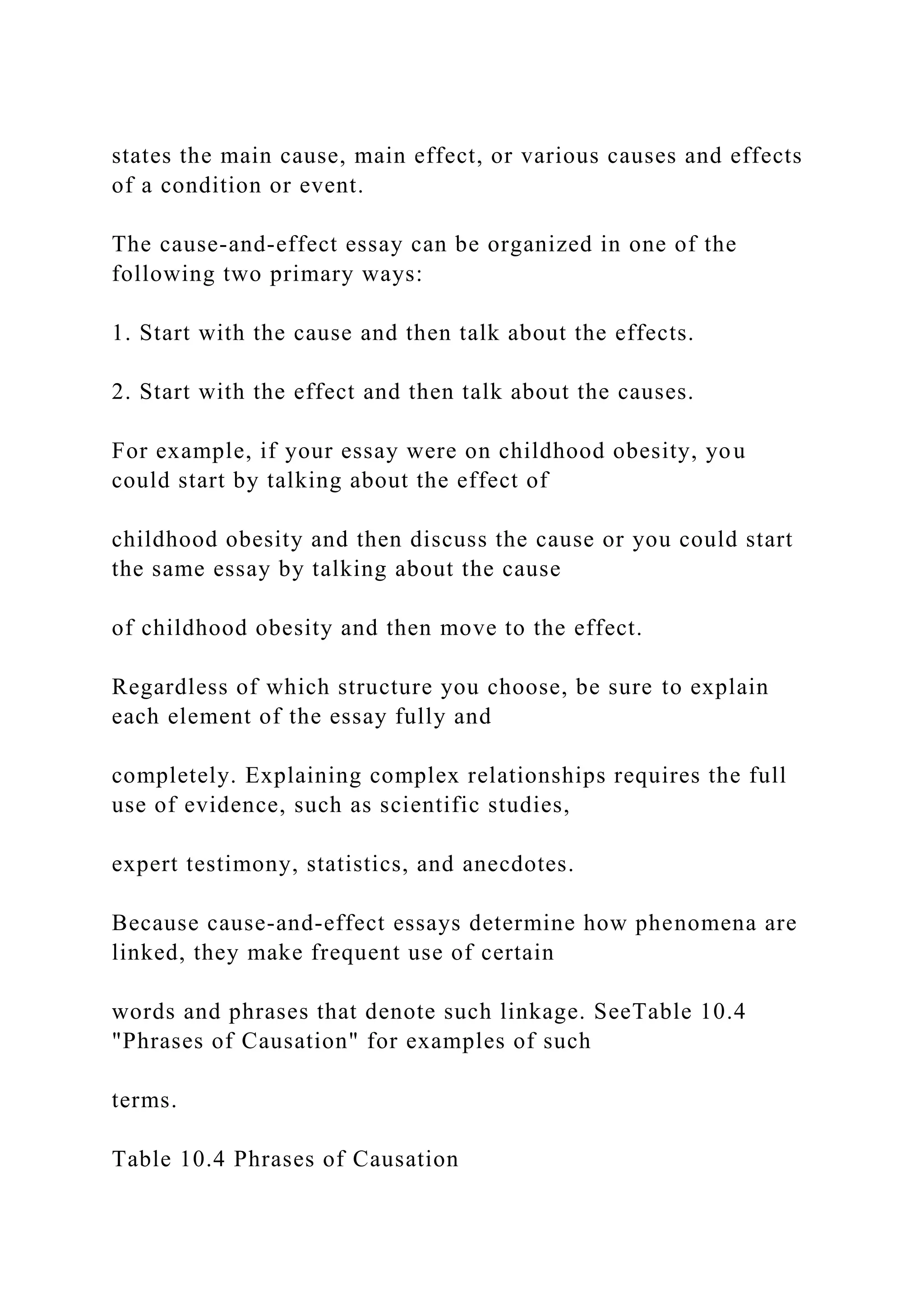 states the main cause, main effect, or various causes and effects
of a condition or event.
The cause-and-effect essay can be organized in one of the
following two primary ways:
1. Start with the cause and then talk about the effects.
2. Start with the effect and then talk about the causes.
For example, if your essay were on childhood obesity, you
could start by talking about the effect of
childhood obesity and then discuss the cause or you could start
the same essay by talking about the cause
of childhood obesity and then move to the effect.
Regardless of which structure you choose, be sure to explain
each element of the essay fully and
completely. Explaining complex relationships requires the full
use of evidence, such as scientific studies,
expert testimony, statistics, and anecdotes.
Because cause-and-effect essays determine how phenomena are
linked, they make frequent use of certain
words and phrases that denote such linkage. SeeTable 10.4
"Phrases of Causation" for examples of such
terms.
Table 10.4 Phrases of Causation
 