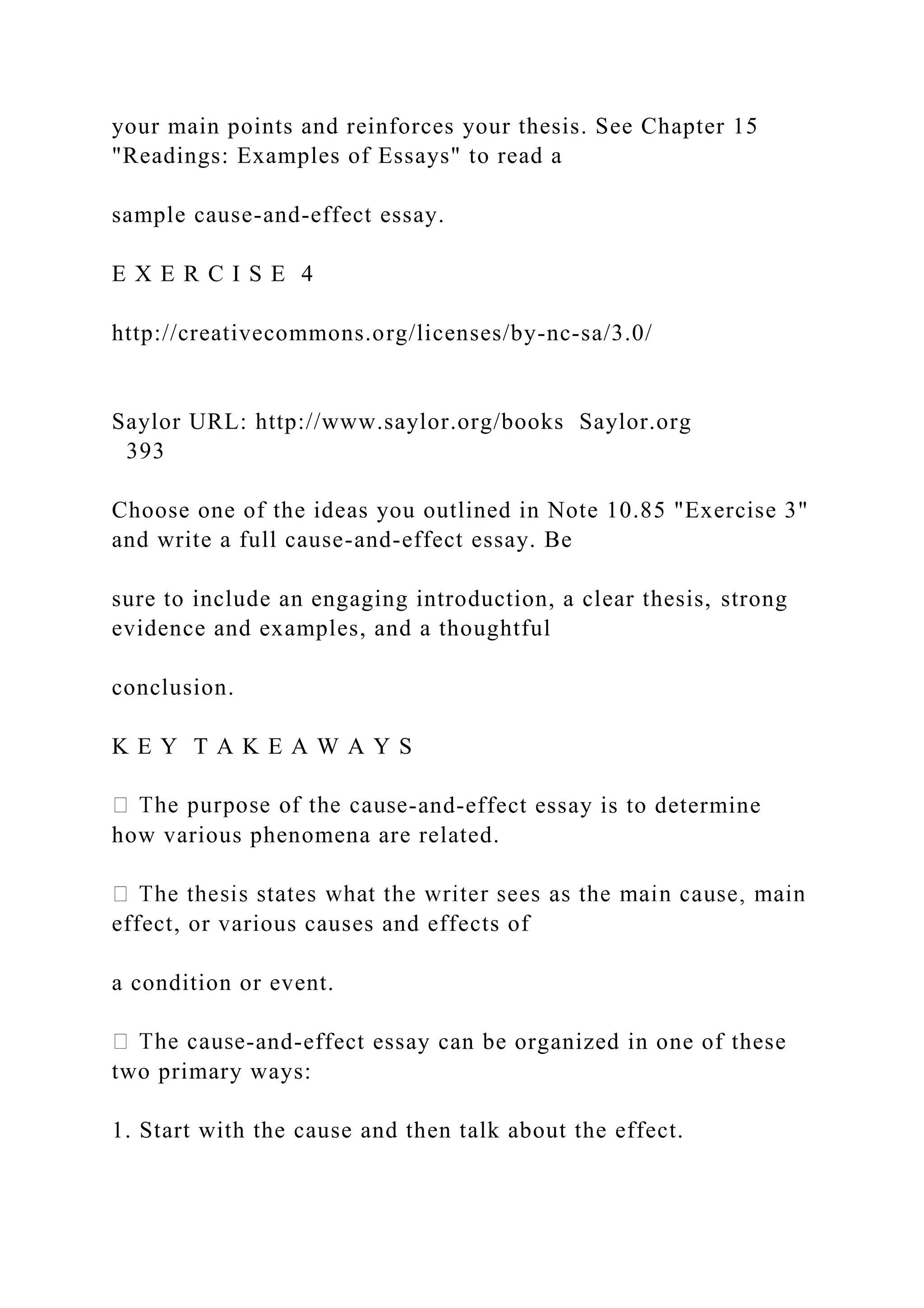your main points and reinforces your thesis. See Chapter 15
"Readings: Examples of Essays" to read a
sample cause-and-effect essay.
E X E R C I S E 4
http://creativecommons.org/licenses/by-nc-sa/3.0/
Saylor URL: http://www.saylor.org/books Saylor.org
393
Choose one of the ideas you outlined in Note 10.85 "Exercise 3"
and write a full cause-and-effect essay. Be
sure to include an engaging introduction, a clear thesis, strong
evidence and examples, and a thoughtful
conclusion.
K E Y T A K E A W A Y S
-and-effect essay is to determine
how various phenomena are related.
effect, or various causes and effects of
a condition or event.
-and-effect essay can be organized in one of these
two primary ways:
1. Start with the cause and then talk about the effect.
 