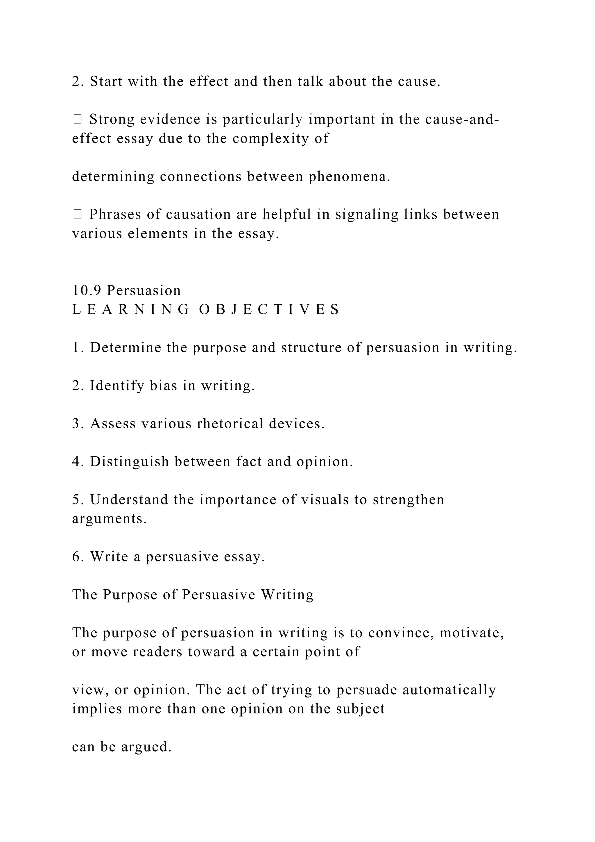 2. Start with the effect and then talk about the cause.
-and-
effect essay due to the complexity of
determining connections between phenomena.
various elements in the essay.
10.9 Persuasion
L E A R N I N G O B J E C T I V E S
1. Determine the purpose and structure of persuasion in writing.
2. Identify bias in writing.
3. Assess various rhetorical devices.
4. Distinguish between fact and opinion.
5. Understand the importance of visuals to strengthen
arguments.
6. Write a persuasive essay.
The Purpose of Persuasive Writing
The purpose of persuasion in writing is to convince, motivate,
or move readers toward a certain point of
view, or opinion. The act of trying to persuade automatically
implies more than one opinion on the subject
can be argued.
 