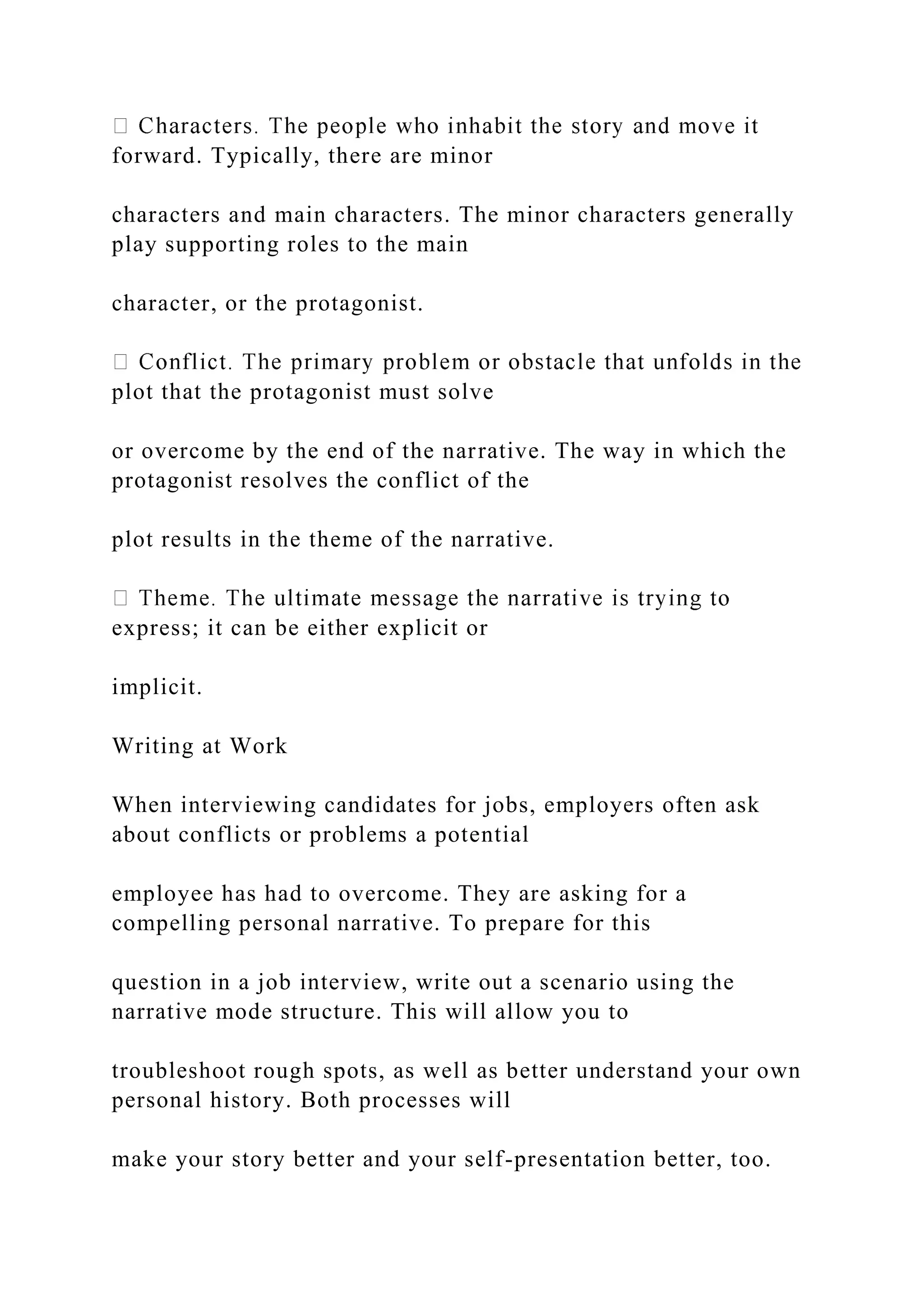 forward. Typically, there are minor
characters and main characters. The minor characters generally
play supporting roles to the main
character, or the protagonist.
plot that the protagonist must solve
or overcome by the end of the narrative. The way in which the
protagonist resolves the conflict of the
plot results in the theme of the narrative.
express; it can be either explicit or
implicit.
Writing at Work
When interviewing candidates for jobs, employers often ask
about conflicts or problems a potential
employee has had to overcome. They are asking for a
compelling personal narrative. To prepare for this
question in a job interview, write out a scenario using the
narrative mode structure. This will allow you to
troubleshoot rough spots, as well as better understand your own
personal history. Both processes will
make your story better and your self-presentation better, too.
 