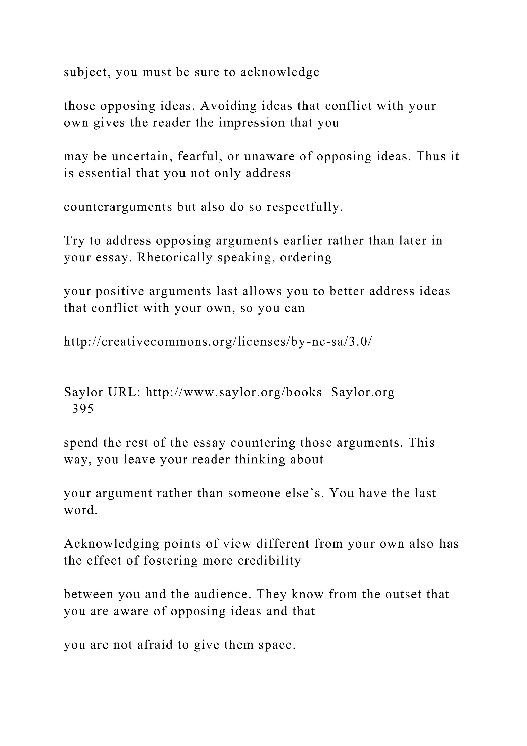 subject, you must be sure to acknowledge
those opposing ideas. Avoiding ideas that conflict with your
own gives the reader the impression that you
may be uncertain, fearful, or unaware of opposing ideas. Thus it
is essential that you not only address
counterarguments but also do so respectfully.
Try to address opposing arguments earlier rather than later in
your essay. Rhetorically speaking, ordering
your positive arguments last allows you to better address ideas
that conflict with your own, so you can
http://creativecommons.org/licenses/by-nc-sa/3.0/
Saylor URL: http://www.saylor.org/books Saylor.org
395
spend the rest of the essay countering those arguments. This
way, you leave your reader thinking about
your argument rather than someone else’s. You have the last
word.
Acknowledging points of view different from your own also has
the effect of fostering more credibility
between you and the audience. They know from the outset that
you are aware of opposing ideas and that
you are not afraid to give them space.
 