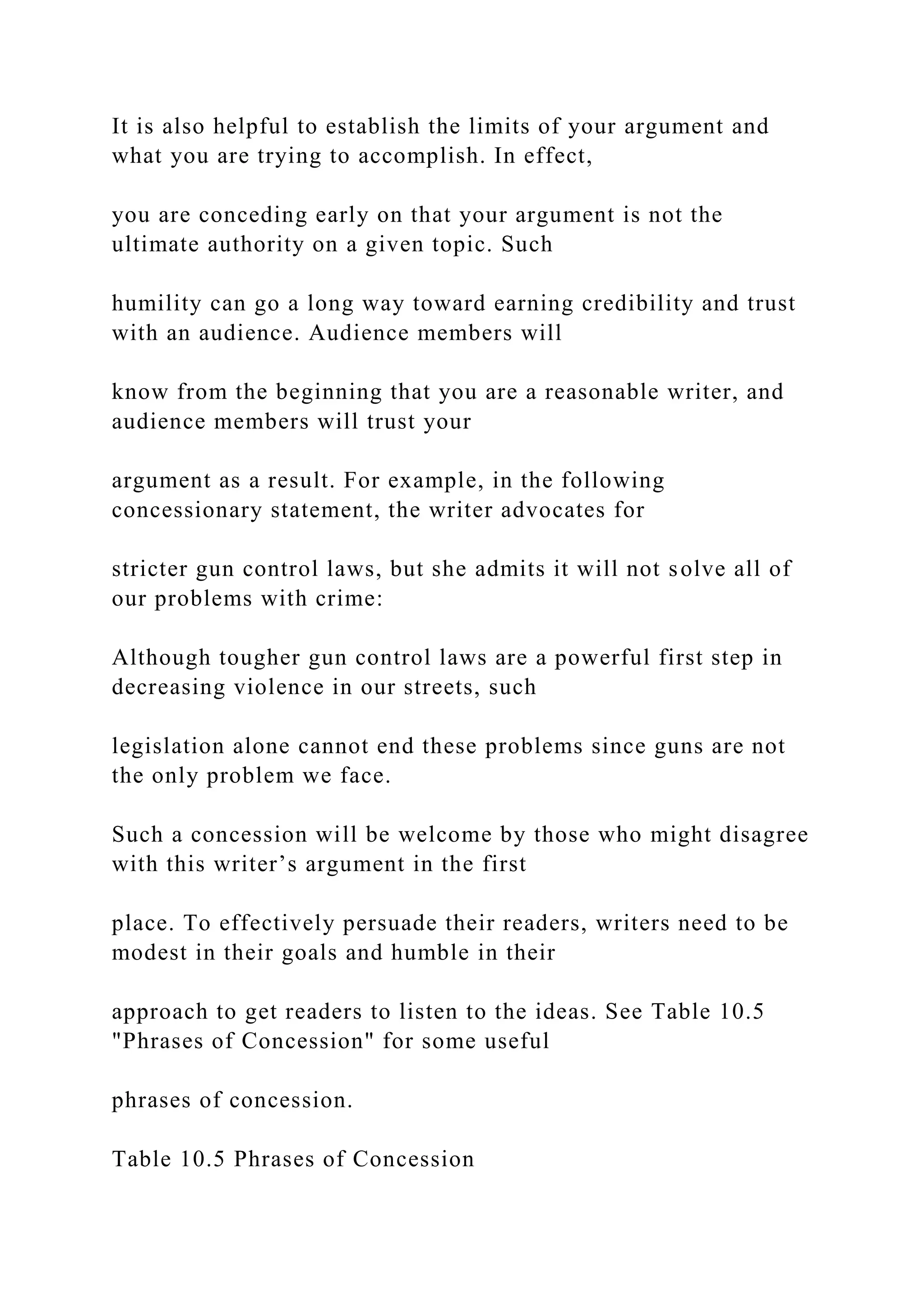 It is also helpful to establish the limits of your argument and
what you are trying to accomplish. In effect,
you are conceding early on that your argument is not the
ultimate authority on a given topic. Such
humility can go a long way toward earning credibility and trust
with an audience. Audience members will
know from the beginning that you are a reasonable writer, and
audience members will trust your
argument as a result. For example, in the following
concessionary statement, the writer advocates for
stricter gun control laws, but she admits it will not solve all of
our problems with crime:
Although tougher gun control laws are a powerful first step in
decreasing violence in our streets, such
legislation alone cannot end these problems since guns are not
the only problem we face.
Such a concession will be welcome by those who might disagree
with this writer’s argument in the first
place. To effectively persuade their readers, writers need to be
modest in their goals and humble in their
approach to get readers to listen to the ideas. See Table 10.5
"Phrases of Concession" for some useful
phrases of concession.
Table 10.5 Phrases of Concession
 