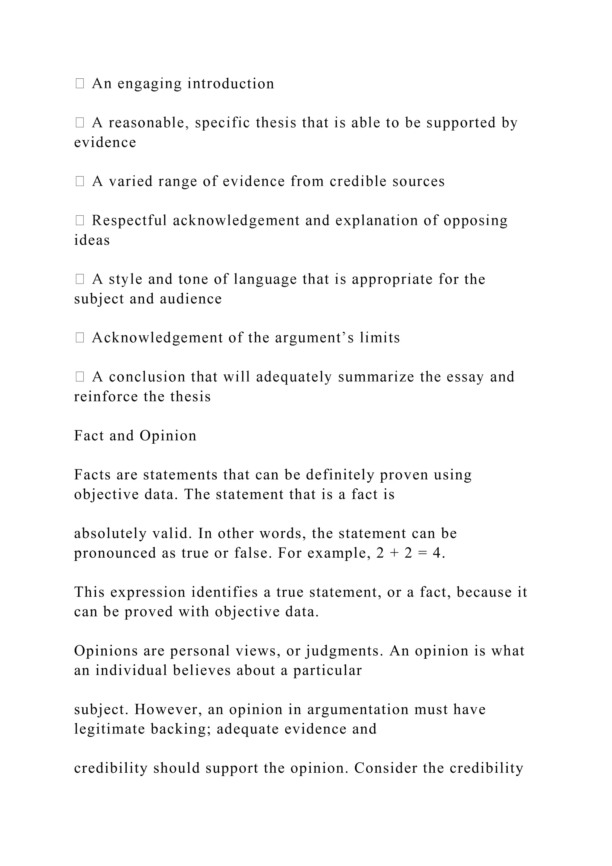 duction
evidence
ideas
r the
subject and audience
reinforce the thesis
Fact and Opinion
Facts are statements that can be definitely proven using
objective data. The statement that is a fact is
absolutely valid. In other words, the statement can be
pronounced as true or false. For example, 2 + 2 = 4.
This expression identifies a true statement, or a fact, because it
can be proved with objective data.
Opinions are personal views, or judgments. An opinion is what
an individual believes about a particular
subject. However, an opinion in argumentation must have
legitimate backing; adequate evidence and
credibility should support the opinion. Consider the credibility
 