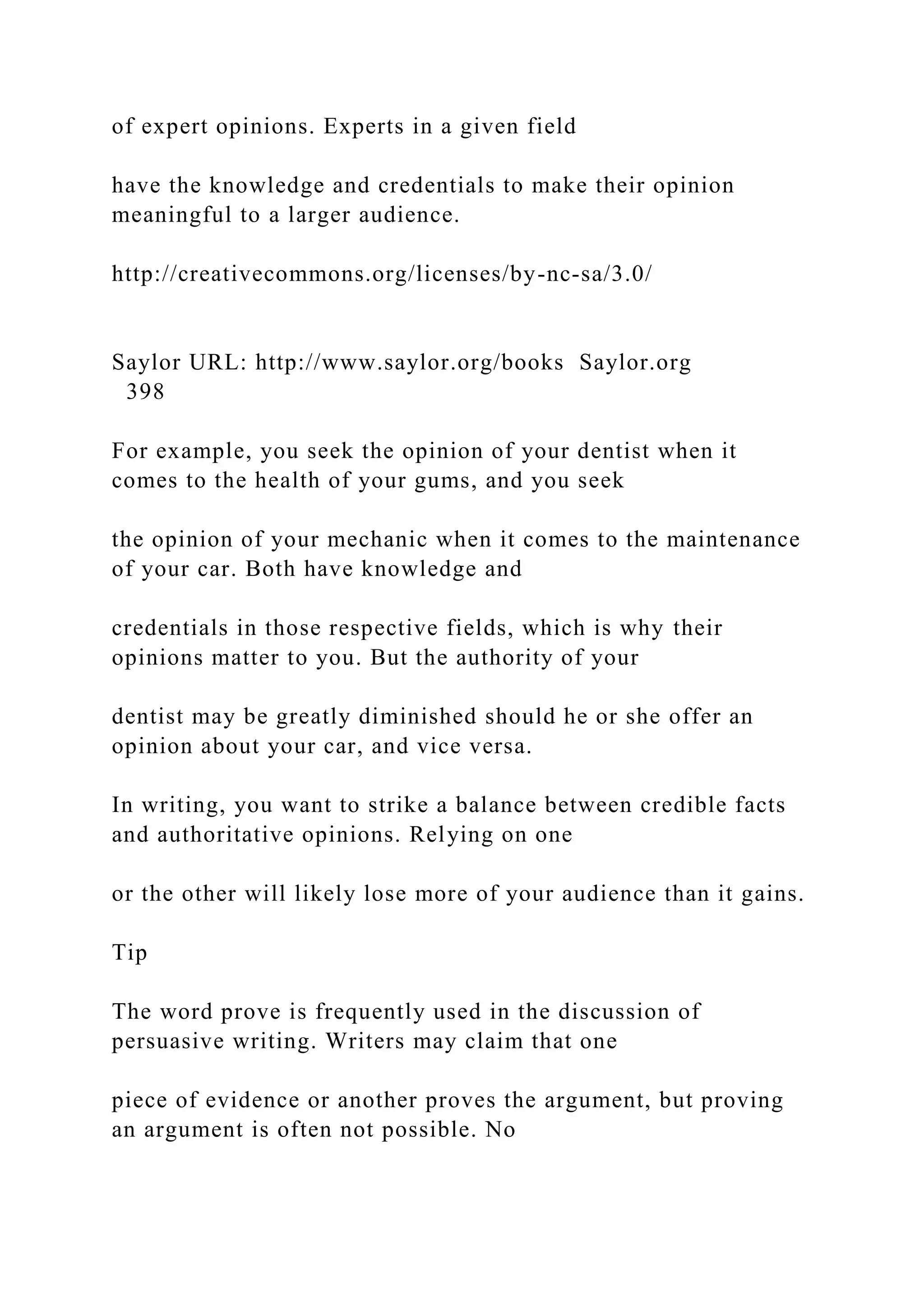 of expert opinions. Experts in a given field
have the knowledge and credentials to make their opinion
meaningful to a larger audience.
http://creativecommons.org/licenses/by-nc-sa/3.0/
Saylor URL: http://www.saylor.org/books Saylor.org
398
For example, you seek the opinion of your dentist when it
comes to the health of your gums, and you seek
the opinion of your mechanic when it comes to the maintenance
of your car. Both have knowledge and
credentials in those respective fields, which is why their
opinions matter to you. But the authority of your
dentist may be greatly diminished should he or she offer an
opinion about your car, and vice versa.
In writing, you want to strike a balance between credible facts
and authoritative opinions. Relying on one
or the other will likely lose more of your audience than it gains.
Tip
The word prove is frequently used in the discussion of
persuasive writing. Writers may claim that one
piece of evidence or another proves the argument, but proving
an argument is often not possible. No
 