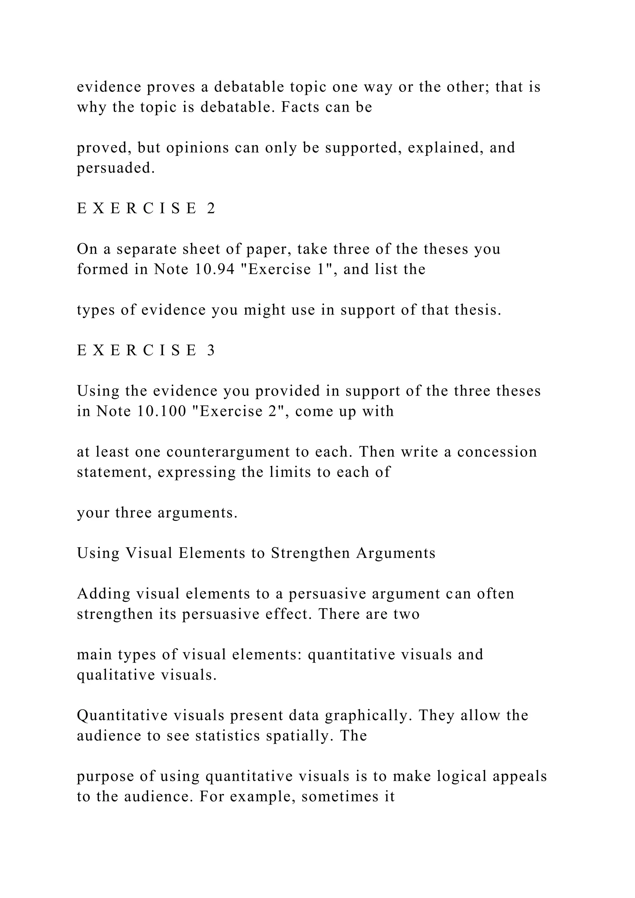 evidence proves a debatable topic one way or the other; that is
why the topic is debatable. Facts can be
proved, but opinions can only be supported, explained, and
persuaded.
E X E R C I S E 2
On a separate sheet of paper, take three of the theses you
formed in Note 10.94 "Exercise 1", and list the
types of evidence you might use in support of that thesis.
E X E R C I S E 3
Using the evidence you provided in support of the three theses
in Note 10.100 "Exercise 2", come up with
at least one counterargument to each. Then write a concession
statement, expressing the limits to each of
your three arguments.
Using Visual Elements to Strengthen Arguments
Adding visual elements to a persuasive argument can often
strengthen its persuasive effect. There are two
main types of visual elements: quantitative visuals and
qualitative visuals.
Quantitative visuals present data graphically. They allow the
audience to see statistics spatially. The
purpose of using quantitative visuals is to make logical appeals
to the audience. For example, sometimes it
 