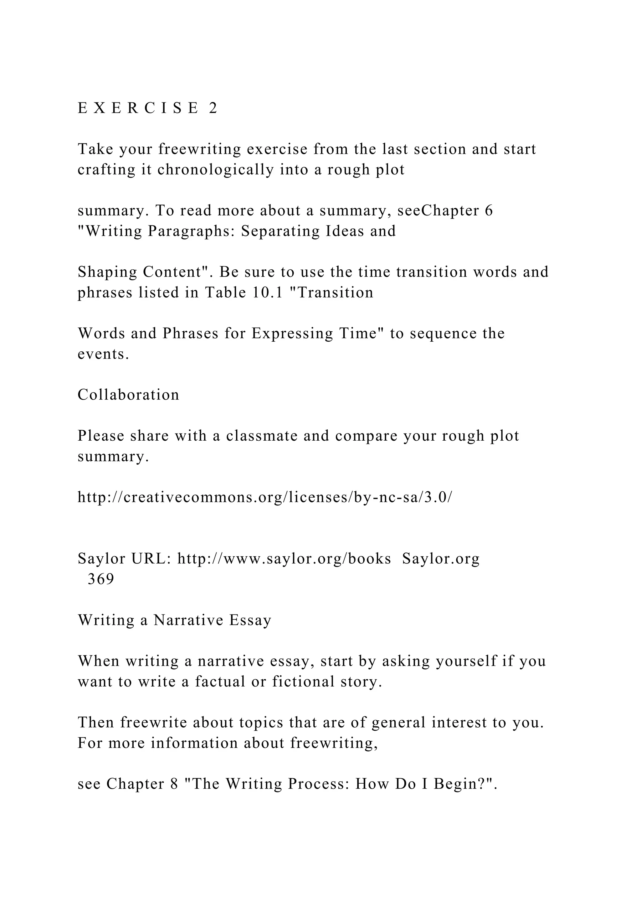 E X E R C I S E 2
Take your freewriting exercise from the last section and start
crafting it chronologically into a rough plot
summary. To read more about a summary, seeChapter 6
"Writing Paragraphs: Separating Ideas and
Shaping Content". Be sure to use the time transition words and
phrases listed in Table 10.1 "Transition
Words and Phrases for Expressing Time" to sequence the
events.
Collaboration
Please share with a classmate and compare your rough plot
summary.
http://creativecommons.org/licenses/by-nc-sa/3.0/
Saylor URL: http://www.saylor.org/books Saylor.org
369
Writing a Narrative Essay
When writing a narrative essay, start by asking yourself if you
want to write a factual or fictional story.
Then freewrite about topics that are of general interest to you.
For more information about freewriting,
see Chapter 8 "The Writing Process: How Do I Begin?".
 