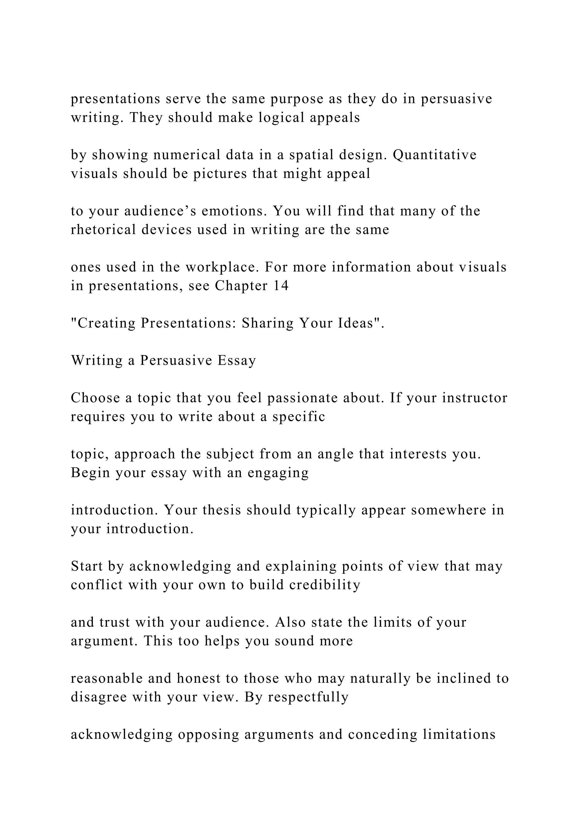 presentations serve the same purpose as they do in persuasive
writing. They should make logical appeals
by showing numerical data in a spatial design. Quantitative
visuals should be pictures that might appeal
to your audience’s emotions. You will find that many of the
rhetorical devices used in writing are the same
ones used in the workplace. For more information about visuals
in presentations, see Chapter 14
"Creating Presentations: Sharing Your Ideas".
Writing a Persuasive Essay
Choose a topic that you feel passionate about. If your instructor
requires you to write about a specific
topic, approach the subject from an angle that interests you.
Begin your essay with an engaging
introduction. Your thesis should typically appear somewhere in
your introduction.
Start by acknowledging and explaining points of view that may
conflict with your own to build credibility
and trust with your audience. Also state the limits of your
argument. This too helps you sound more
reasonable and honest to those who may naturally be inclined to
disagree with your view. By respectfully
acknowledging opposing arguments and conceding limitations
 