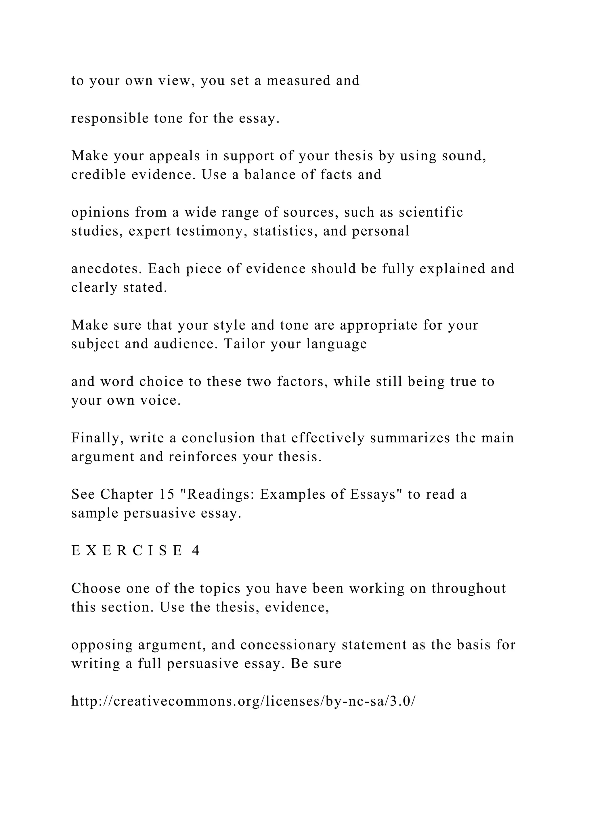 to your own view, you set a measured and
responsible tone for the essay.
Make your appeals in support of your thesis by using sound,
credible evidence. Use a balance of facts and
opinions from a wide range of sources, such as scientific
studies, expert testimony, statistics, and personal
anecdotes. Each piece of evidence should be fully explained and
clearly stated.
Make sure that your style and tone are appropriate for your
subject and audience. Tailor your language
and word choice to these two factors, while still being true to
your own voice.
Finally, write a conclusion that effectively summarizes the main
argument and reinforces your thesis.
See Chapter 15 "Readings: Examples of Essays" to read a
sample persuasive essay.
E X E R C I S E 4
Choose one of the topics you have been working on throughout
this section. Use the thesis, evidence,
opposing argument, and concessionary statement as the basis for
writing a full persuasive essay. Be sure
http://creativecommons.org/licenses/by-nc-sa/3.0/
 