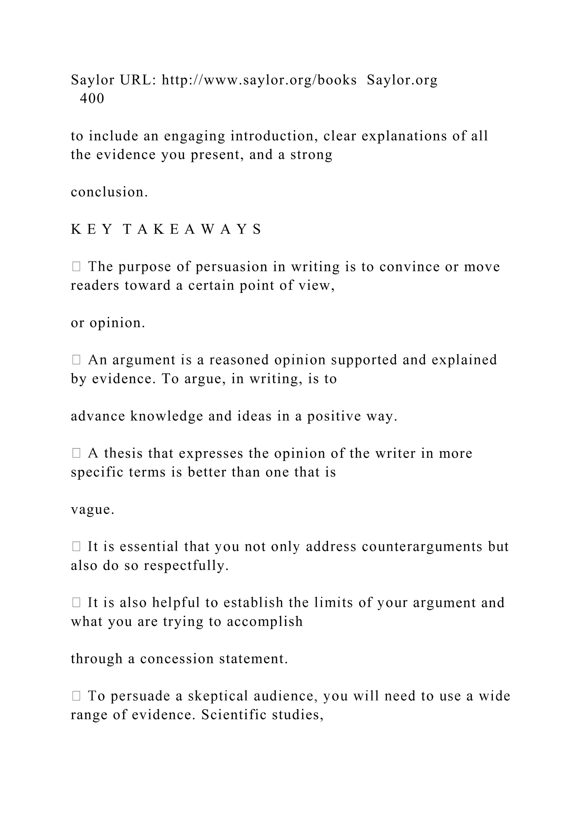 Saylor URL: http://www.saylor.org/books Saylor.org
400
to include an engaging introduction, clear explanations of all
the evidence you present, and a strong
conclusion.
K E Y T A K E A W A Y S
suasion in writing is to convince or move
readers toward a certain point of view,
or opinion.
by evidence. To argue, in writing, is to
advance knowledge and ideas in a positive way.
esis that expresses the opinion of the writer in more
specific terms is better than one that is
vague.
also do so respectfully.
ment and
what you are trying to accomplish
through a concession statement.
range of evidence. Scientific studies,
 