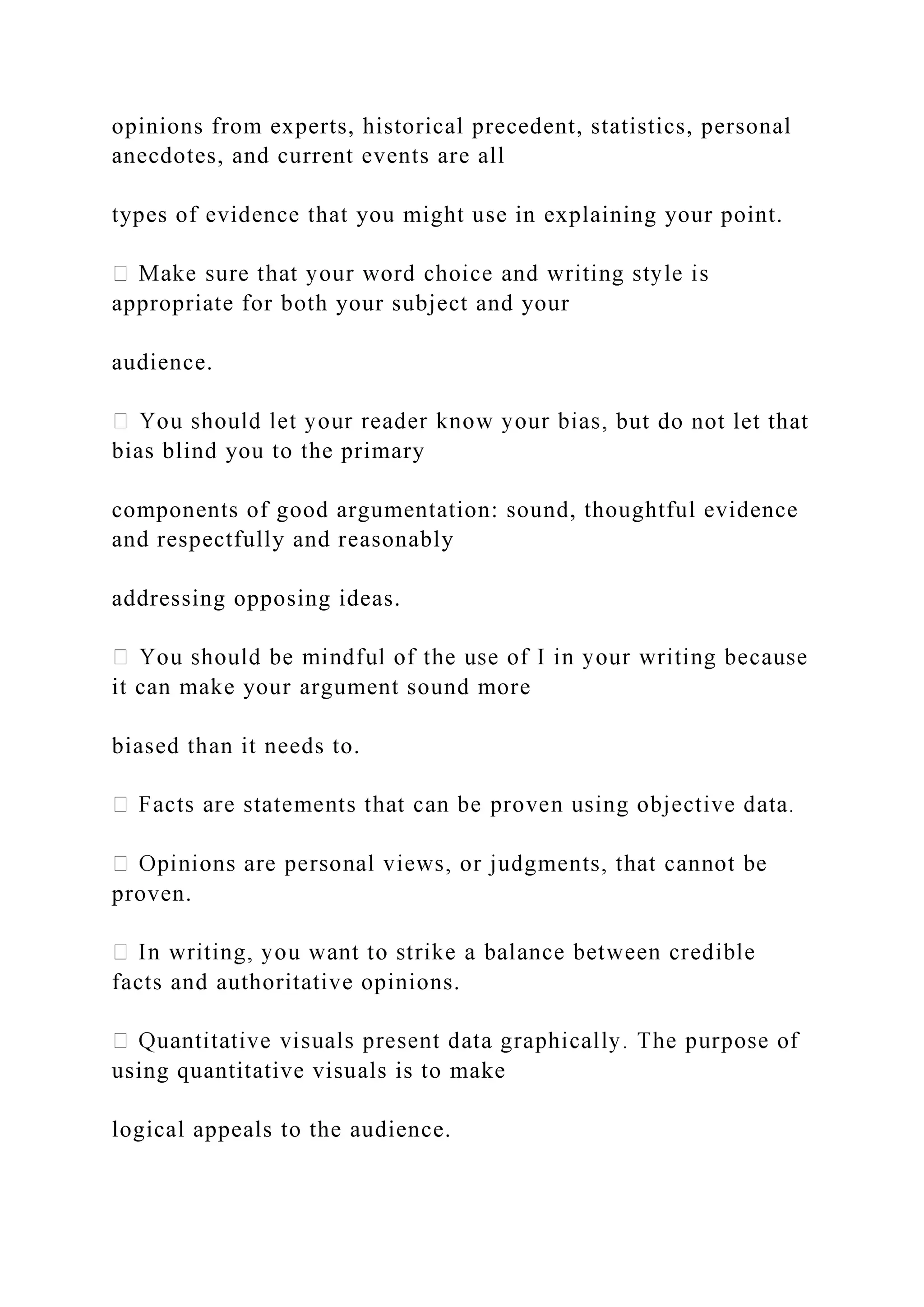 opinions from experts, historical precedent, statistics, personal
anecdotes, and current events are all
types of evidence that you might use in explaining your point.
appropriate for both your subject and your
audience.
but do not let that
bias blind you to the primary
components of good argumentation: sound, thoughtful evidence
and respectfully and reasonably
addressing opposing ideas.
it can make your argument sound more
biased than it needs to.
proven.
facts and authoritative opinions.
using quantitative visuals is to make
logical appeals to the audience.
 