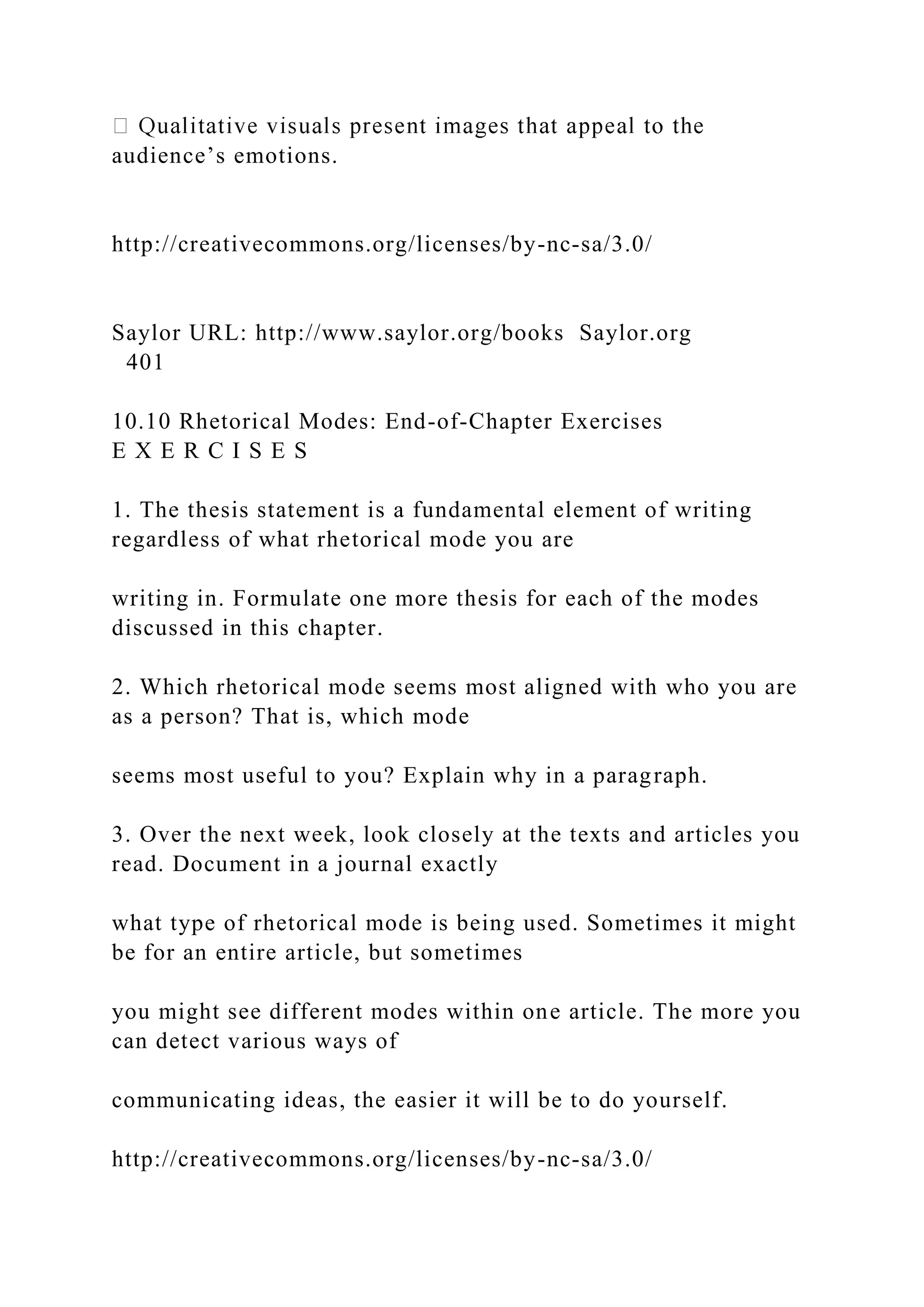 audience’s emotions.
http://creativecommons.org/licenses/by-nc-sa/3.0/
Saylor URL: http://www.saylor.org/books Saylor.org
401
10.10 Rhetorical Modes: End-of-Chapter Exercises
E X E R C I S E S
1. The thesis statement is a fundamental element of writing
regardless of what rhetorical mode you are
writing in. Formulate one more thesis for each of the modes
discussed in this chapter.
2. Which rhetorical mode seems most aligned with who you are
as a person? That is, which mode
seems most useful to you? Explain why in a paragraph.
3. Over the next week, look closely at the texts and articles you
read. Document in a journal exactly
what type of rhetorical mode is being used. Sometimes it might
be for an entire article, but sometimes
you might see different modes within one article. The more you
can detect various ways of
communicating ideas, the easier it will be to do yourself.
http://creativecommons.org/licenses/by-nc-sa/3.0/
 