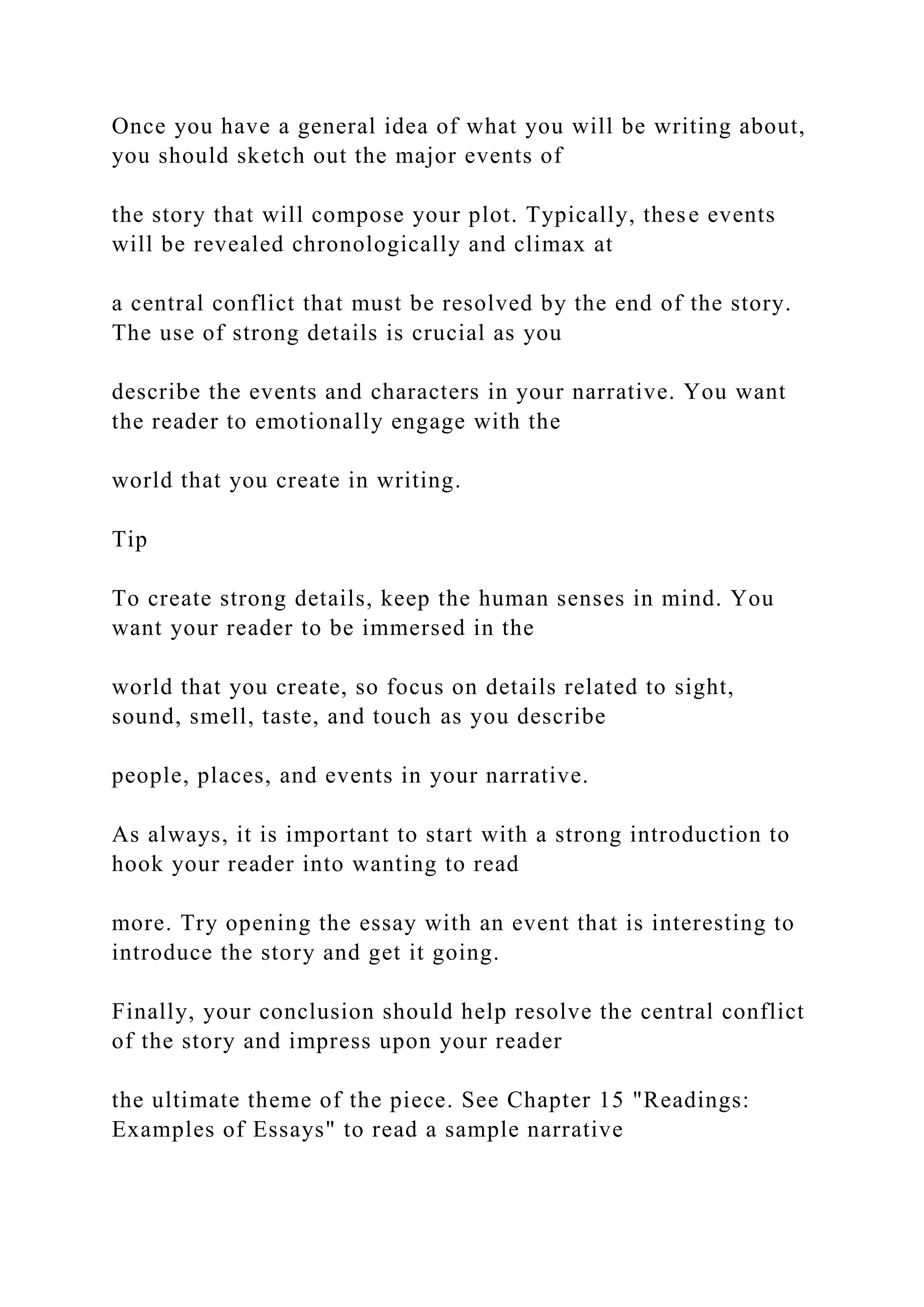 Once you have a general idea of what you will be writing about,
you should sketch out the major events of
the story that will compose your plot. Typically, these events
will be revealed chronologically and climax at
a central conflict that must be resolved by the end of the story.
The use of strong details is crucial as you
describe the events and characters in your narrative. You want
the reader to emotionally engage with the
world that you create in writing.
Tip
To create strong details, keep the human senses in mind. You
want your reader to be immersed in the
world that you create, so focus on details related to sight,
sound, smell, taste, and touch as you describe
people, places, and events in your narrative.
As always, it is important to start with a strong introduction to
hook your reader into wanting to read
more. Try opening the essay with an event that is interesting to
introduce the story and get it going.
Finally, your conclusion should help resolve the central conflict
of the story and impress upon your reader
the ultimate theme of the piece. See Chapter 15 "Readings:
Examples of Essays" to read a sample narrative
 