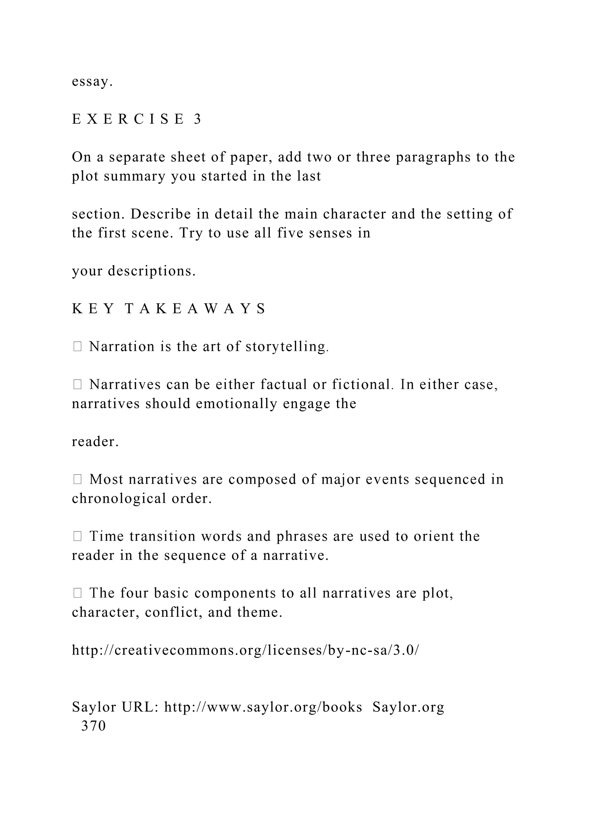 essay.
E X E R C I S E 3
On a separate sheet of paper, add two or three paragraphs to the
plot summary you started in the last
section. Describe in detail the main character and the setting of
the first scene. Try to use all five senses in
your descriptions.
K E Y T A K E A W A Y S
narratives should emotionally engage the
reader.
chronological order.
reader in the sequence of a narrative.
character, conflict, and theme.
http://creativecommons.org/licenses/by-nc-sa/3.0/
Saylor URL: http://www.saylor.org/books Saylor.org
370
 
