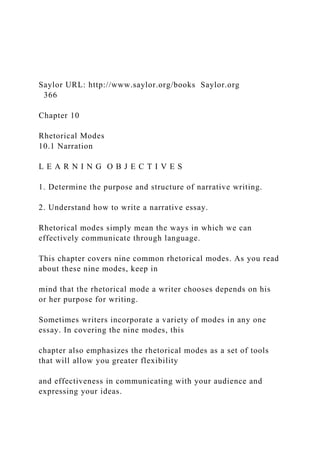 Saylor URL: http://www.saylor.org/books Saylor.org
366
Chapter 10
Rhetorical Modes
10.1 Narration
L E A R N I N G O B J E C T I V E S
1. Determine the purpose and structure of narrative writing.
2. Understand how to write a narrative essay.
Rhetorical modes simply mean the ways in which we can
effectively communicate through language.
This chapter covers nine common rhetorical modes. As you read
about these nine modes, keep in
mind that the rhetorical mode a writer chooses depends on his
or her purpose for writing.
Sometimes writers incorporate a variety of modes in any one
essay. In covering the nine modes, this
chapter also emphasizes the rhetorical modes as a set of tools
that will allow you greater flexibility
and effectiveness in communicating with your audience and
expressing your ideas.
 