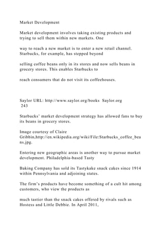 Market Development
Market development involves taking existing products and
trying to sell them within new markets. One
way to reach a new market is to enter a new retail channel.
Starbucks, for example, has stepped beyond
selling coffee beans only in its stores and now sells beans in
grocery stores. This enables Starbucks to
reach consumers that do not visit its coffeehouses.
Saylor URL: http://www.saylor.org/books Saylor.org
243
Starbucks’ market development strategy has allowed fans to buy
its beans in grocery stores.
Image courtesy of Claire
Gribbin,http://en.wikipedia.org/wiki/File:Starbucks_coffee_bea
ns.jpg.
Entering new geographic areas is another way to pursue market
development. Philadelphia-based Tasty
Baking Company has sold its Tastykake snack cakes since 1914
within Pennsylvania and adjoining states.
The firm’s products have become something of a cult hit among
customers, who view the products as
much tastier than the snack cakes offered by rivals such as
Hostess and Little Debbie. In April 2011,
 