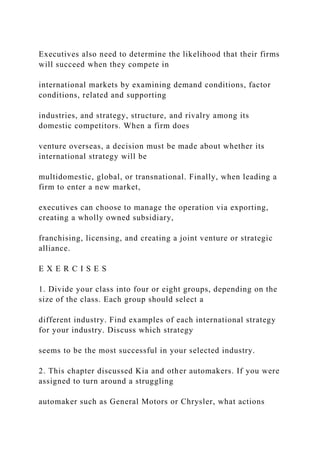 Executives also need to determine the likelihood that their firms
will succeed when they compete in
international markets by examining demand conditions, factor
conditions, related and supporting
industries, and strategy, structure, and rivalry among its
domestic competitors. When a firm does
venture overseas, a decision must be made about whether its
international strategy will be
multidomestic, global, or transnational. Finally, when leading a
firm to enter a new market,
executives can choose to manage the operation via exporting,
creating a wholly owned subsidiary,
franchising, licensing, and creating a joint venture or strategic
alliance.
E X E R C I S E S
1. Divide your class into four or eight groups, depending on the
size of the class. Each group should select a
different industry. Find examples of each international strategy
for your industry. Discuss which strategy
seems to be the most successful in your selected industry.
2. This chapter discussed Kia and other automakers. If you were
assigned to turn around a struggling
automaker such as General Motors or Chrysler, what actions
 