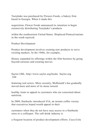 Tastykake was purchased by Flowers Foods, a bakery firm
based in Georgia. When it made this
acquisition, Flower Foods announced its intention to begin
extensively distributing Tastykake’s products
within the southeastern United States. Displaced Pennsylvanians
in the south rejoiced.
Product Development
Product development involves creating new products to serve
existing markets. In the 1940s, for example,
Disney expanded its offerings within the film business by going
beyond cartoons and creating movies
Saylor URL: http://www.saylor.org/books Saylor.org
244
featuring real actors. More recently, McDonald’s has gradually
moved more and more of its menu toward
healthy items to appeal to customers who are concerned about
nutrition.
In 2009, Starbucks introduced VIA, an instant coffee variety
that executives hoped would appeal to their
customers when they do not have easy access to a Starbucks
store or a coffeepot. The soft drink industry is
a frequent location of product development efforts. Coca-Cola
 