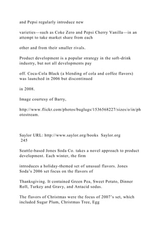 and Pepsi regularly introduce new
varieties—such as Coke Zero and Pepsi Cherry Vanilla—in an
attempt to take market share from each
other and from their smaller rivals.
Product development is a popular strategy in the soft-drink
industry, but not all developments pay
off. Coca-Cola Black (a blending of cola and coffee flavors)
was launched in 2006 but discontinued
in 2008.
Image courtesy of Barry,
http://www.flickr.com/photos/buglugs/1536568227/sizes/o/in/ph
otostream.
Saylor URL: http://www.saylor.org/books Saylor.org
245
Seattle-based Jones Soda Co. takes a novel approach to product
development. Each winter, the firm
introduces a holiday-themed set of unusual flavors. Jones
Soda’s 2006 set focus on the flavors of
Thanksgiving. It contained Green Pea, Sweet Potato, Dinner
Roll, Turkey and Gravy, and Antacid sodas.
The flavors of Christmas were the focus of 2007’s set, which
included Sugar Plum, Christmas Tree, Egg
 