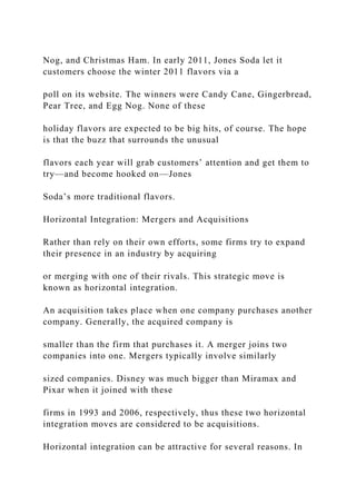 Nog, and Christmas Ham. In early 2011, Jones Soda let it
customers choose the winter 2011 flavors via a
poll on its website. The winners were Candy Cane, Gingerbread,
Pear Tree, and Egg Nog. None of these
holiday flavors are expected to be big hits, of course. The hope
is that the buzz that surrounds the unusual
flavors each year will grab customers’ attention and get them to
try—and become hooked on—Jones
Soda’s more traditional flavors.
Horizontal Integration: Mergers and Acquisitions
Rather than rely on their own efforts, some firms try to expand
their presence in an industry by acquiring
or merging with one of their rivals. This strategic move is
known as horizontal integration.
An acquisition takes place when one company purchases another
company. Generally, the acquired company is
smaller than the firm that purchases it. A merger joins two
companies into one. Mergers typically involve similarly
sized companies. Disney was much bigger than Miramax and
Pixar when it joined with these
firms in 1993 and 2006, respectively, thus these two horizontal
integration moves are considered to be acquisitions.
Horizontal integration can be attractive for several reasons. In
 