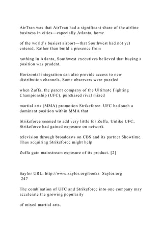 AirTran was that AirTran had a significant share of the airline
business in cities—especially Atlanta, home
of the world’s busiest airport—that Southwest had not yet
entered. Rather than build a presence from
nothing in Atlanta, Southwest executives believed that buying a
position was prudent.
Horizontal integration can also provide access to new
distribution channels. Some observers were puzzled
when Zuffa, the parent company of the Ultimate Fighting
Championship (UFC), purchased rival mixed
martial arts (MMA) promotion Strikeforce. UFC had such a
dominant position within MMA that
Strikeforce seemed to add very little for Zuffa. Unlike UFC,
Strikeforce had gained exposure on network
television through broadcasts on CBS and its partner Showtime.
Thus acquiring Strikeforce might help
Zuffa gain mainstream exposure of its product. [2]
Saylor URL: http://www.saylor.org/books Saylor.org
247
The combination of UFC and Strikeforce into one company may
accelerate the growing popularity
of mixed martial arts.
 