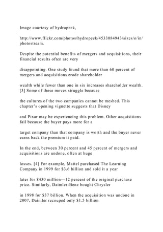 Image courtesy of hydropeek,
http://www.flickr.com/photos/hydropeek/4533084943/sizes/o/in/
photostream.
Despite the potential benefits of mergers and acquisitions, their
financial results often are very
disappointing. One study found that more than 60 percent of
mergers and acquisitions erode shareholder
wealth while fewer than one in six increases shareholder wealth.
[3] Some of these moves struggle because
the cultures of the two companies cannot be meshed. This
chapter’s opening vignette suggests that Disney
and Pixar may be experiencing this problem. Other acquisitions
fail because the buyer pays more for a
target company than that company is worth and the buyer never
earns back the premium it paid.
In the end, between 30 percent and 45 percent of mergers and
acquisitions are undone, often at huge
losses. [4] For example, Mattel purchased The Learning
Company in 1999 for $3.6 billion and sold it a year
later for $430 million—12 percent of the original purchase
price. Similarly, Daimler-Benz bought Chrysler
in 1998 for $37 billion. When the acquisition was undone in
2007, Daimler recouped only $1.5 billion
 