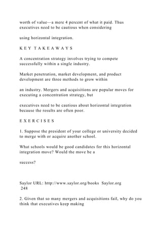 worth of value—a mere 4 percent of what it paid. Thus
executives need to be cautious when considering
using horizontal integration.
K E Y T A K E A W A Y S
A concentration strategy involves trying to compete
successfully within a single industry.
Market penetration, market development, and product
development are three methods to grow within
an industry. Mergers and acquisitions are popular moves for
executing a concentration strategy, but
executives need to be cautious about horizontal integration
because the results are often poor.
E X E R C I S E S
1. Suppose the president of your college or university decided
to merge with or acquire another school.
What schools would be good candidates for this horizontal
integration move? Would the move be a
success?
Saylor URL: http://www.saylor.org/books Saylor.org
248
2. Given that so many mergers and acquisitions fail, why do you
think that executives keep making
 