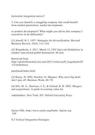 horizontal integration moves?
3. Can you identify a struggling company that could benefit
from market penetration, market development,
or product development? What might you advise this company’s
executives to do differently?
[1] Ansoff, H. I. 1957. Strategies for diversification. Harvard
Business Review, 35(5), 113–124.
[2] Wagenheim, J. 2011, March 12. UFC buys out Strikeforce in
another step toward global domination. SI.com.
Retrieved from
http://sportsillustrated.cnn.com/2011/writers/jeff_wagenheim/03
/12/strikeforce-
purchased/index.html
[3] Henry, D. 2002, October 14. Mergers: Why most big deals
don’t pay off. Business Week, 60–70.
[4] Hitt, M. A., Harrison, J. S., & Ireland, R. D. 2001. Mergers
and acquisitions: A guide to creating value for
stakeholders. New York, NY: Oxford University Press.
Saylor URL: http://www.saylor.org/books Saylor.org
249
8.2 Vertical Integration Strategies
 