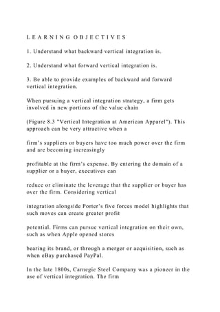 L E A R N I N G O B J E C T I V E S
1. Understand what backward vertical integration is.
2. Understand what forward vertical integration is.
3. Be able to provide examples of backward and forward
vertical integration.
When pursuing a vertical integration strategy, a firm gets
involved in new portions of the value chain
(Figure 8.3 "Vertical Integration at American Apparel"). This
approach can be very attractive when a
firm’s suppliers or buyers have too much power over the firm
and are becoming increasingly
profitable at the firm’s expense. By entering the domain of a
supplier or a buyer, executives can
reduce or eliminate the leverage that the supplier or buyer has
over the firm. Considering vertical
integration alongside Porter’s five forces model highlights that
such moves can create greater profit
potential. Firms can pursue vertical integration on their own,
such as when Apple opened stores
bearing its brand, or through a merger or acquisition, such as
when eBay purchased PayPal.
In the late 1800s, Carnegie Steel Company was a pioneer in the
use of vertical integration. The firm
 