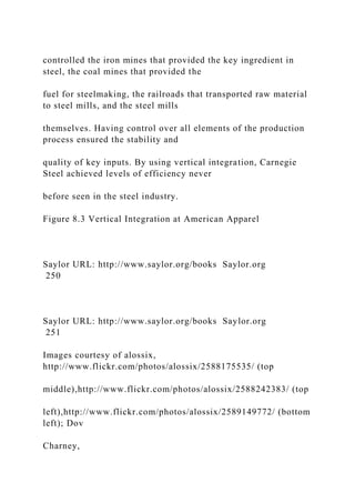 controlled the iron mines that provided the key ingredient in
steel, the coal mines that provided the
fuel for steelmaking, the railroads that transported raw material
to steel mills, and the steel mills
themselves. Having control over all elements of the production
process ensured the stability and
quality of key inputs. By using vertical integration, Carnegie
Steel achieved levels of efficiency never
before seen in the steel industry.
Figure 8.3 Vertical Integration at American Apparel
Saylor URL: http://www.saylor.org/books Saylor.org
250
Saylor URL: http://www.saylor.org/books Saylor.org
251
Images courtesy of alossix,
http://www.flickr.com/photos/alossix/2588175535/ (top
middle),http://www.flickr.com/photos/alossix/2588242383/ (top
left),http://www.flickr.com/photos/alossix/2589149772/ (bottom
left); Dov
Charney,
 