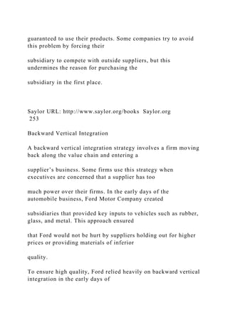 guaranteed to use their products. Some companies try to avoid
this problem by forcing their
subsidiary to compete with outside suppliers, but this
undermines the reason for purchasing the
subsidiary in the first place.
Saylor URL: http://www.saylor.org/books Saylor.org
253
Backward Vertical Integration
A backward vertical integration strategy involves a firm moving
back along the value chain and entering a
supplier’s business. Some firms use this strategy when
executives are concerned that a supplier has too
much power over their firms. In the early days of the
automobile business, Ford Motor Company created
subsidiaries that provided key inputs to vehicles such as rubber,
glass, and metal. This approach ensured
that Ford would not be hurt by suppliers holding out for higher
prices or providing materials of inferior
quality.
To ensure high quality, Ford relied heavily on backward vertical
integration in the early days of
 