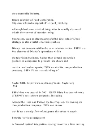 the automobile industry.
Image courtesy of Ford Corporation,
http://en.wikipedia.org/wiki/File:Ford_1939.jpg.
Although backward vertical integration is usually discussed
within the context of manufacturing
businesses, such as steelmaking and the auto industry, this
strategy is also available to firms such as
Disney that compete within the entertainment sector. ESPN is a
key element of Disney’s operations within
the television business. Rather than depend on outside
production companies to provide talk shows and
movies centered on sports, ESPN created its own production
company. ESPN Films is a subsidiary of
Saylor URL: http://www.saylor.org/books Saylor.org
254
ESPN that was created in 2001. ESPN Films has created many
of ESPN’s best-known programs, including
Around the Horn and Pardon the Interruption. By owning its
own production company, ESPN can ensure
that it has a steady flow of programs that meet its needs.
Forward Vertical Integration
A forward vertical integration strategy involves a firm moving
 