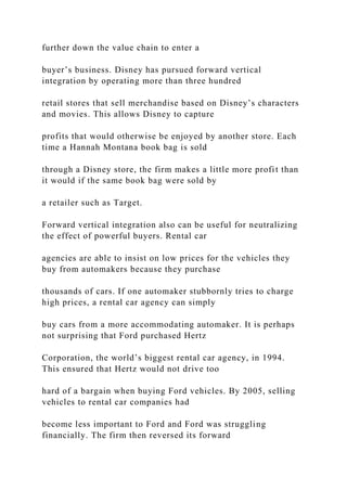 further down the value chain to enter a
buyer’s business. Disney has pursued forward vertical
integration by operating more than three hundred
retail stores that sell merchandise based on Disney’s characters
and movies. This allows Disney to capture
profits that would otherwise be enjoyed by another store. Each
time a Hannah Montana book bag is sold
through a Disney store, the firm makes a little more profit than
it would if the same book bag were sold by
a retailer such as Target.
Forward vertical integration also can be useful for neutralizing
the effect of powerful buyers. Rental car
agencies are able to insist on low prices for the vehicles they
buy from automakers because they purchase
thousands of cars. If one automaker stubbornly tries to charge
high prices, a rental car agency can simply
buy cars from a more accommodating automaker. It is perhaps
not surprising that Ford purchased Hertz
Corporation, the world’s biggest rental car agency, in 1994.
This ensured that Hertz would not drive too
hard of a bargain when buying Ford vehicles. By 2005, selling
vehicles to rental car companies had
become less important to Ford and Ford was struggling
financially. The firm then reversed its forward
 