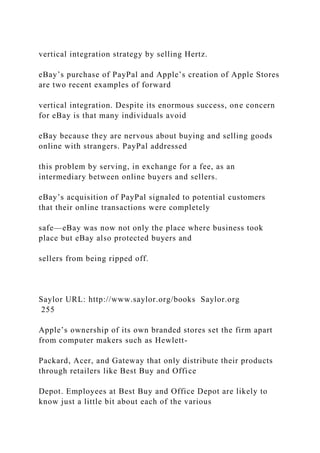 vertical integration strategy by selling Hertz.
eBay’s purchase of PayPal and Apple’s creation of Apple Stores
are two recent examples of forward
vertical integration. Despite its enormous success, one concern
for eBay is that many individuals avoid
eBay because they are nervous about buying and selling goods
online with strangers. PayPal addressed
this problem by serving, in exchange for a fee, as an
intermediary between online buyers and sellers.
eBay’s acquisition of PayPal signaled to potential customers
that their online transactions were completely
safe—eBay was now not only the place where business took
place but eBay also protected buyers and
sellers from being ripped off.
Saylor URL: http://www.saylor.org/books Saylor.org
255
Apple’s ownership of its own branded stores set the firm apart
from computer makers such as Hewlett-
Packard, Acer, and Gateway that only distribute their products
through retailers like Best Buy and Office
Depot. Employees at Best Buy and Office Depot are likely to
know just a little bit about each of the various
 