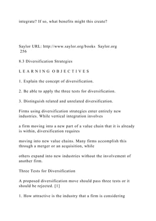 integrate? If so, what benefits might this create?
Saylor URL: http://www.saylor.org/books Saylor.org
256
8.3 Diversification Strategies
L E A R N I N G O B J E C T I V E S
1. Explain the concept of diversification.
2. Be able to apply the three tests for diversification.
3. Distinguish related and unrelated diversification.
Firms using diversification strategies enter entirely new
industries. While vertical integration involves
a firm moving into a new part of a value chain that it is already
is within, diversification requires
moving into new value chains. Many firms accomplish this
through a merger or an acquisition, while
others expand into new industries without the involvement of
another firm.
Three Tests for Diversification
A proposed diversification move should pass three tests or it
should be rejected. [1]
1. How attractive is the industry that a firm is considering
 