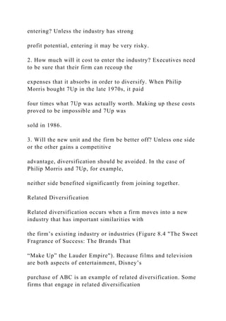 entering? Unless the industry has strong
profit potential, entering it may be very risky.
2. How much will it cost to enter the industry? Executives need
to be sure that their firm can recoup the
expenses that it absorbs in order to diversify. When Philip
Morris bought 7Up in the late 1970s, it paid
four times what 7Up was actually worth. Making up these costs
proved to be impossible and 7Up was
sold in 1986.
3. Will the new unit and the firm be better off? Unless one side
or the other gains a competitive
advantage, diversification should be avoided. In the case of
Philip Morris and 7Up, for example,
neither side benefited significantly from joining together.
Related Diversification
Related diversification occurs when a firm moves into a new
industry that has important similarities with
the firm’s existing industry or industries (Figure 8.4 "The Sweet
Fragrance of Success: The Brands That
“Make Up” the Lauder Empire"). Because films and television
are both aspects of entertainment, Disney’s
purchase of ABC is an example of related diversification. Some
firms that engage in related diversification
 