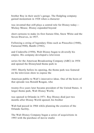 brother Roy in their uncle’s garage. The fledgling company
gained momentum in 1928 when a character
was invented that still plays a central role for Disney today—
Mickey Mouse. Disney expanded beyond
short cartoons to make its first feature film, Snow White and the
Seven Dwarves, in 1937.
Following a string of legendary films such as Pinocchio (1940),
Fantasia(1940), Bambi (1942),
and Cinderella (1950), Walt Disney began to diversify his
empire. His company developed a television
series for the American Broadcasting Company (ABC) in 1954
and opened the Disneyland theme park in
1955. Shortly before its opening, the theme park was featured
on the television show to expose the
American public to Walt’s innovative ideas. One of the hosts of
that episode was Ronald Reagan, who
twenty-five years later became president of the United States. A
larger theme park, Walt Disney World,
was opened in Orlando in 1971. Roy Disney died just two
months after Disney World opened; his brother
Walt had passed in 1966 while planning the creation of the
Orlando facility.
The Walt Disney Company began a series of acquisitions in
1993 with the purchase of movie studio
 