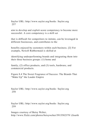 Saylor URL: http://www.saylor.org/books Saylor.org
257
aim to develop and exploit acore competency to become more
successful. A core competency is a skill set
that is difficult for competitors to imitate, can be leveraged in
different businesses, and contributes to the
benefits enjoyed by customers within each business. [2] For
example, Newell Rubbermaid is skilled at
identifying underperforming brands and integrating them into
their three business groups: (1) home and
family, (2) office products, and (3) tools, hardware, and
commercial products.
Figure 8.4 The Sweet Fragrance of Success: The Brands That
“Make Up” the Lauder Empire
Saylor URL: http://www.saylor.org/books Saylor.org
258
Saylor URL: http://www.saylor.org/books Saylor.org
259
Images courtesy of Betsy Weber,
http://www.flickr.com/photos/betsyweber/5915582379/ (fourth
 